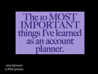 The 1o MOST
         IMPORTANT
        things I’ve learned
          as an account
             planner.
anna lipmann
@MsLipmann
 