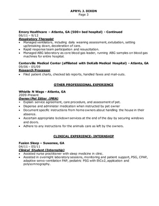 APRYL J. DIXON
Page 3
Emory Healthcare – Atlanta, GA (500+ bed hospital) - Continued
06/11 – 9/12
Respiratory Therapist
 Managed ventilators, including daily weaning assessment, extubation, setting
up/breaking down, deceleration of care.
 Rapid response team participation and resuscitation.
 Managed ABG laboratory as core blood gas leader, running ABG samples on blood gas
machines for entire hospital.
Centerville Medical Center (affiliated with DeKalb Medical Hospital) - Atlanta, GA
09/06 – 05/09
Research Processor
 Filed patient charts, checked lab reports, handled faxes and mail-outs.
OTHER PROFESSIONAL EXPERIENCE
Whistle N Wags - Atlanta, GA
2009-Present
Owner/Pet Sitter (PRN)
• Explain service agreement, care procedure, and assessment of pet.
 Dispense and administer medication when instructed by pet owner
 Document specific instructions from home owners about handling the house in their
absence.
 Ascertain appropriate lockdown services at the end of the day by securing windows
and doors.
 Adhere to any instructions for the animals care as left by the owners.
CLINICAL EXPERIENCE- INTERNSHIP
Fusion Sleep – Suwanee, GA
04/11 – 05/11
Clinical Student (Internship)
 Assisted nurse practitioner with sleep medicine in clinic.
 Assisted in overnight laboratory sessions, monitoring and patient support, PSG, CPAP,
adaptive servo-ventilation PAP, pediatric PSG with EtCo2, application and
polysomnography.
 