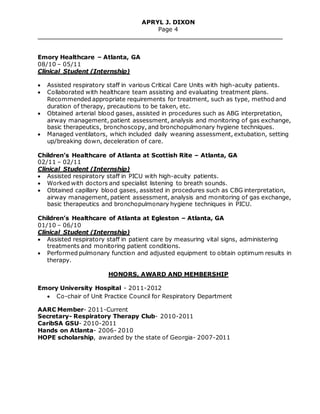APRYL J. DIXON
Page 4
Emory Healthcare – Atlanta, GA
08/10 – 05/11
Clinical Student (Internship)
 Assisted respiratory staff in various Critical Care Units with high-acuity patients.
 Collaborated with healthcare team assisting and evaluating treatment plans.
Recommended appropriate requirements for treatment, such as type, method and
duration of therapy, precautions to be taken, etc.
 Obtained arterial blood gases, assisted in procedures such as ABG interpretation,
airway management, patient assessment, analysis and monitoring of gas exchange,
basic therapeutics, bronchoscopy, and bronchopulmonary hygiene techniques.
 Managed ventilators, which included daily weaning assessment, extubation, setting
up/breaking down, deceleration of care.
Children’s Healthcare of Atlanta at Scottish Rite – Atlanta, GA
02/11 – 02/11
Clinical Student (Internship)
 Assisted respiratory staff in PICU with high-acuity patients.
 Worked with doctors and specialist listening to breath sounds.
 Obtained capillary blood gases, assisted in procedures such as CBG interpretation,
airway management, patient assessment, analysis and monitoring of gas exchange,
basic therapeutics and bronchopulmonary hygiene techniques in PICU.
Children’s Healthcare of Atlanta at Egleston – Atlanta, GA
01/10 – 06/10
Clinical Student (Internship)
 Assisted respiratory staff in patient care by measuring vital signs, administering
treatments and monitoring patient conditions.
 Performed pulmonary function and adjusted equipment to obtain optimum results in
therapy.
HONORS, AWARD AND MEMBERSHIP
Emory University Hospital - 2011-2012
 Co-chair of Unit Practice Council for Respiratory Department
AARC Member- 2011-Current
Secretary- Respiratory Therapy Club- 2010-2011
CaribSA GSU- 2010-2011
Hands on Atlanta- 2006- 2010
HOPE scholarship, awarded by the state of Georgia- 2007-2011
 