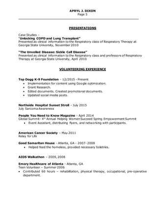 APRYL J. DIXON
Page 5
PRESENTATIONS
Case Studies –
“Unlocking COPD and Lung Transplant”
Presented as clinical information to the Respiratory class of Respiratory Therapy at
Georgia State University, November 2010
“The Unveiled Disease: Sickle Cell Disease”
Presented as clinical information to the Respiratory class and professors of Respiratory
Therapy at Georgia State University, April 2010
VOLUNTEERING EXPERIENCE
Top Dogg K-9 Foundation - 12/2015 - Present
 Implementation for content using Google optimization.
 Grant Research.
 Edited documents. Created promotional documents.
 Updated social media posts.
Northside Hospital Sunset Stroll - July 2015
July Sarcoma Awareness
People You Need to Know Magazine - April 2014
Global Summit- 4th
Annual Helping Women Succeed Spring Empowerment Summit
 Event Assistant, distributing flyers, and networking with participants.
American Cancer Society – May 2011
Relay for Life
Good Samaritan House - Atlanta, GA - 2007- 2008
 Helped feed the homeless, provided necessary toiletries.
AIDS Walkathon – 2009, 2008
Emory Healthcare of Atlanta - Atlanta, GA
Teen Volunteer – Summer 2006
 Contributed 60 hours – rehabilitation, physical therapy, occupational, pre-operative
department.
 