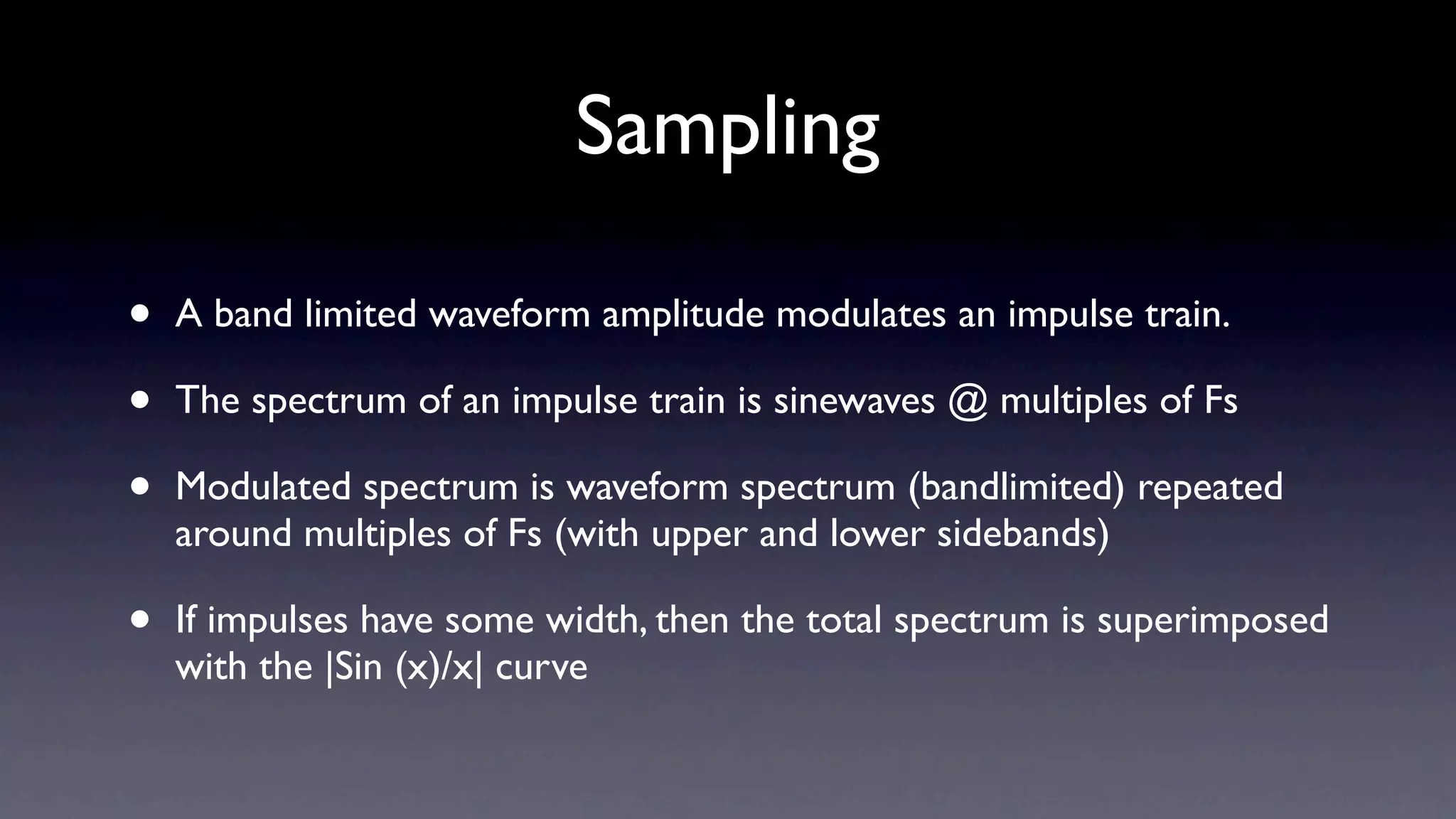 Sampling

•   A band limited waveform amplitude modulates an impulse train.

•   The spectrum of an impulse train is sinewaves @ multiples of Fs

•   Modulated spectrum is waveform spectrum (bandlimited) repeated
    around multiples of Fs (with upper and lower sidebands)

•   If impulses have some width, then the total spectrum is superimposed
    with the |Sin (x)/x| curve
 