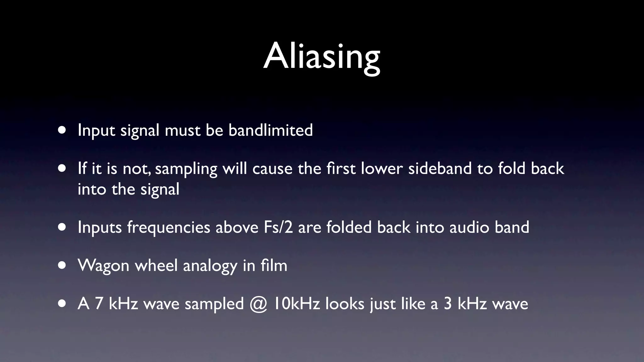 Aliasing
•   Input signal must be bandlimited

•   If it is not, sampling will cause the ﬁrst lower sideband to fold back
    into the signal

•   Inputs frequencies above Fs/2 are folded back into audio band

•   Wagon wheel analogy in ﬁlm

•   A 7 kHz wave sampled @ 10kHz looks just like a 3 kHz wave
 