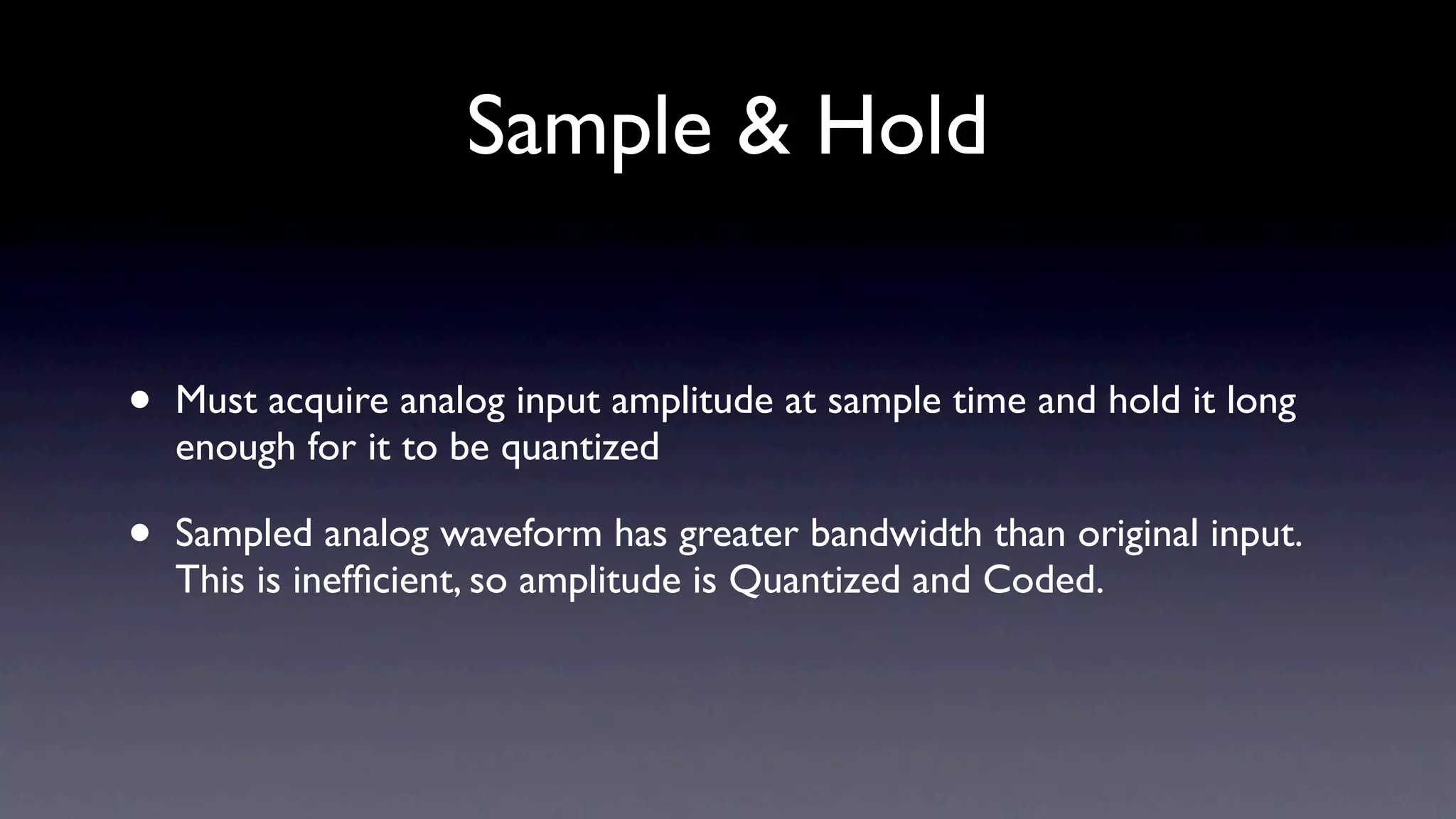 Sample & Hold


•   Must acquire analog input amplitude at sample time and hold it long
    enough for it to be quantized

•   Sampled analog waveform has greater bandwidth than original input.
    This is inefﬁcient, so amplitude is Quantized and Coded.
 