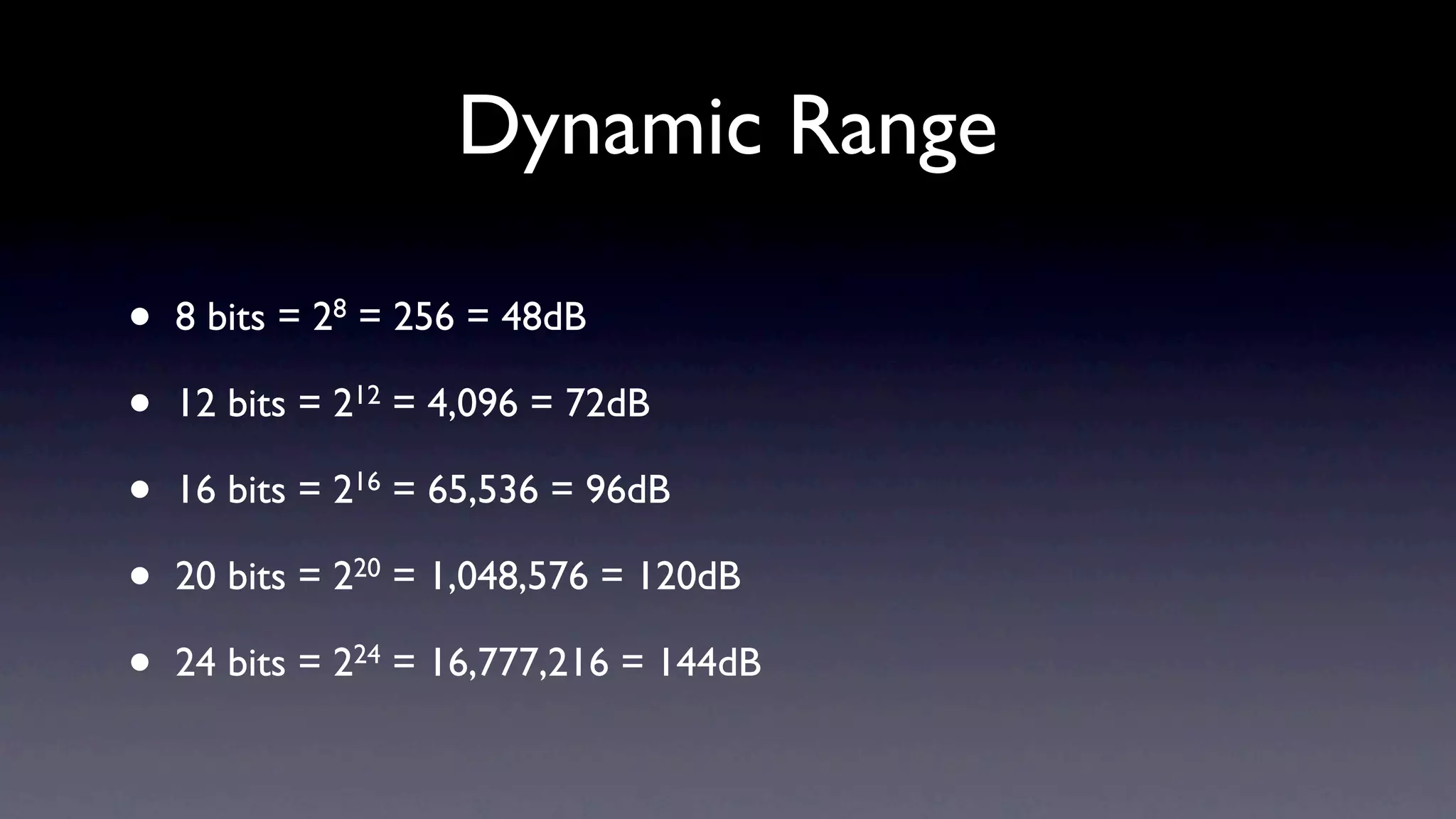 Dynamic Range

•   8 bits = 28 = 256 = 48dB

•   12 bits = 212 = 4,096 = 72dB

•   16 bits = 216 = 65,536 = 96dB

•   20 bits = 220 = 1,048,576 = 120dB

•   24 bits = 224 = 16,777,216 = 144dB
 
