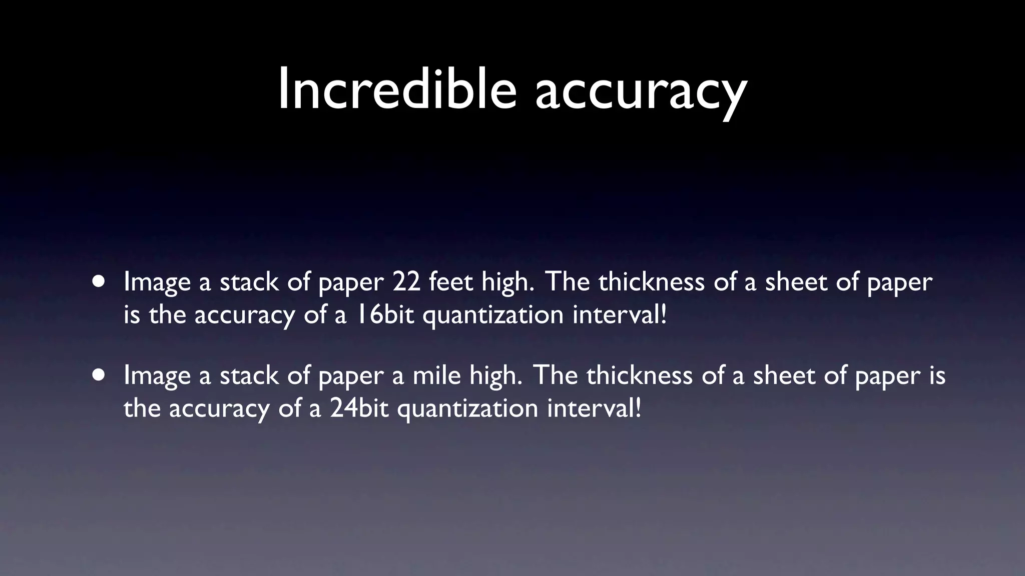 Incredible accuracy


•   Image a stack of paper 22 feet high. The thickness of a sheet of paper
    is the accuracy of a 16bit quantization interval!

•   Image a stack of paper a mile high. The thickness of a sheet of paper is
    the accuracy of a 24bit quantization interval!
 