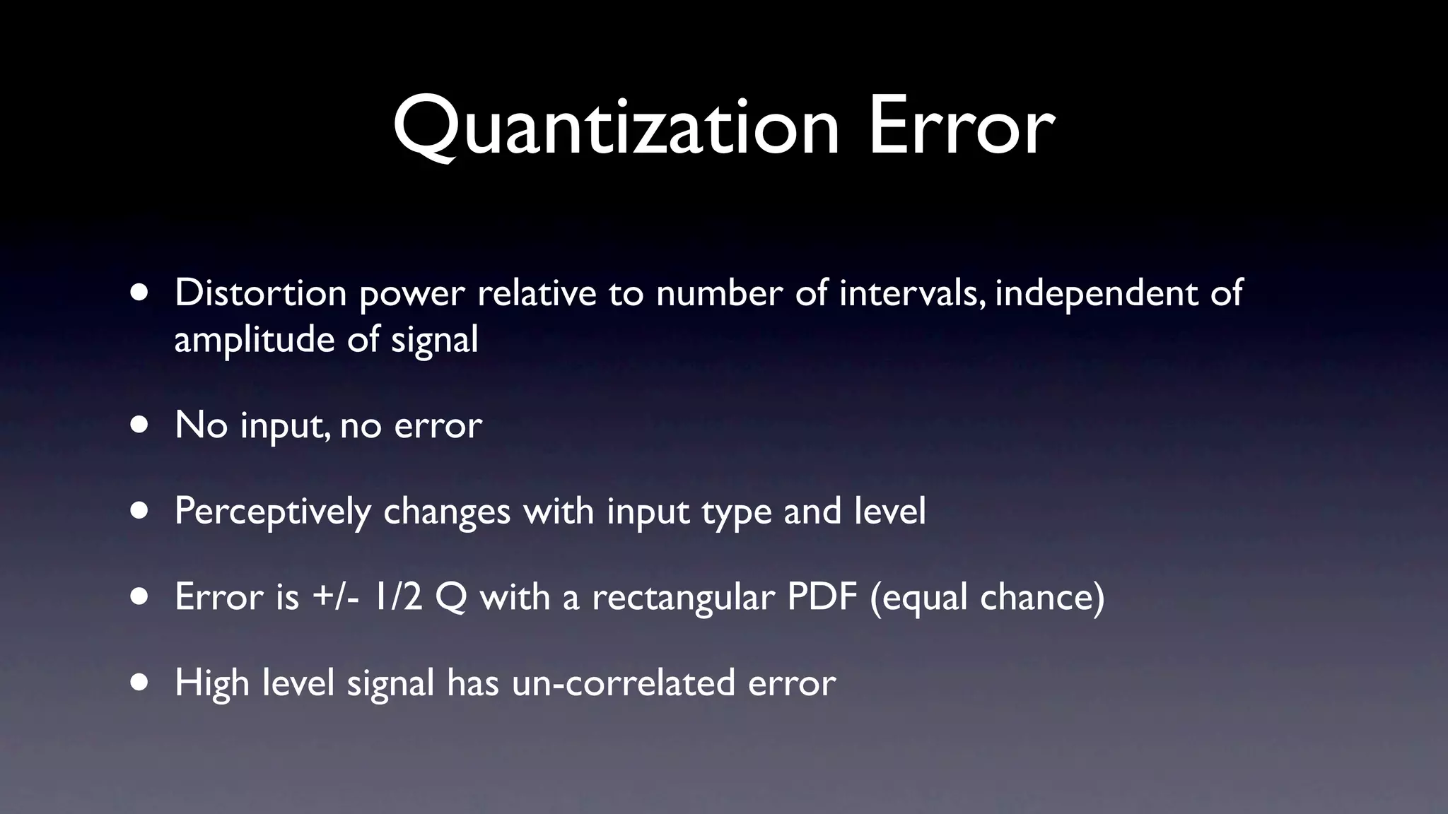 Quantization Error
•   Distortion power relative to number of intervals, independent of
    amplitude of signal

•   No input, no error

•   Perceptively changes with input type and level

•   Error is +/- 1/2 Q with a rectangular PDF (equal chance)

•   High level signal has un-correlated error
 