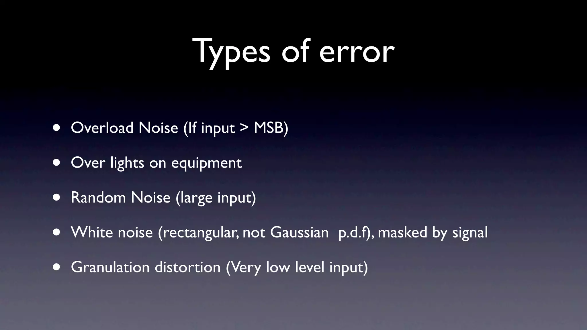 Types of error

•   Overload Noise (If input > MSB)

•   Over lights on equipment

•   Random Noise (large input)

•   White noise (rectangular, not Gaussian p.d.f), masked by signal

•   Granulation distortion (Very low level input)
 