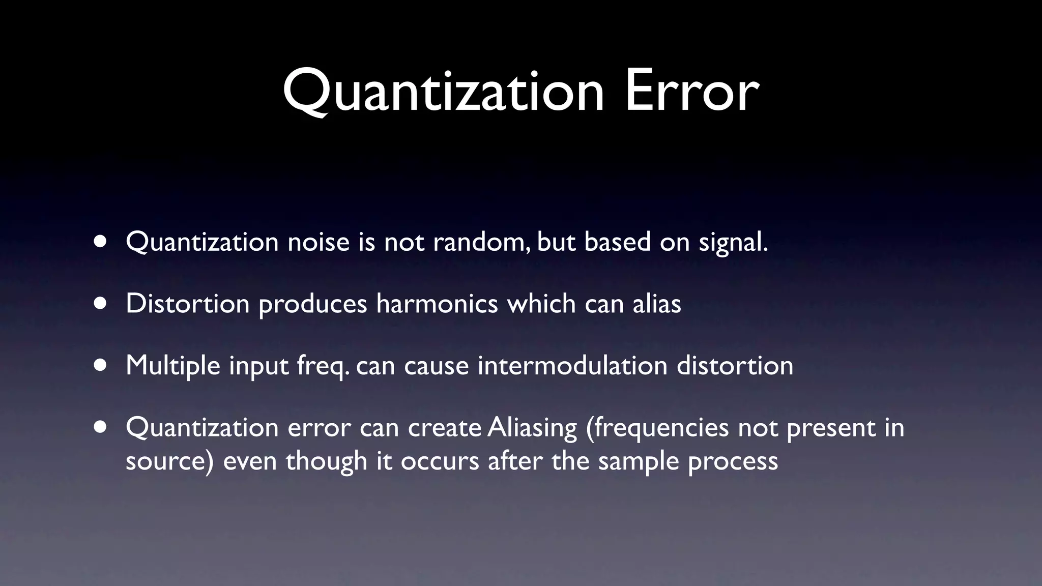 Quantization Error

•   Quantization noise is not random, but based on signal.

•   Distortion produces harmonics which can alias

•   Multiple input freq. can cause intermodulation distortion

•   Quantization error can create Aliasing (frequencies not present in
    source) even though it occurs after the sample process
 