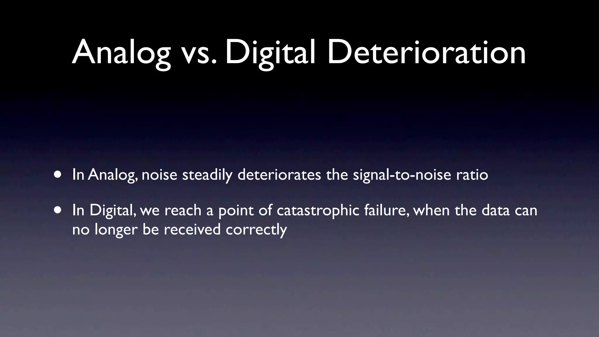 Analog vs. Digital Deterioration


•   In Analog, noise steadily deteriorates the signal-to-noise ratio

•   In Digital, we reach a point of catastrophic failure, when the data can
    no longer be received correctly
 