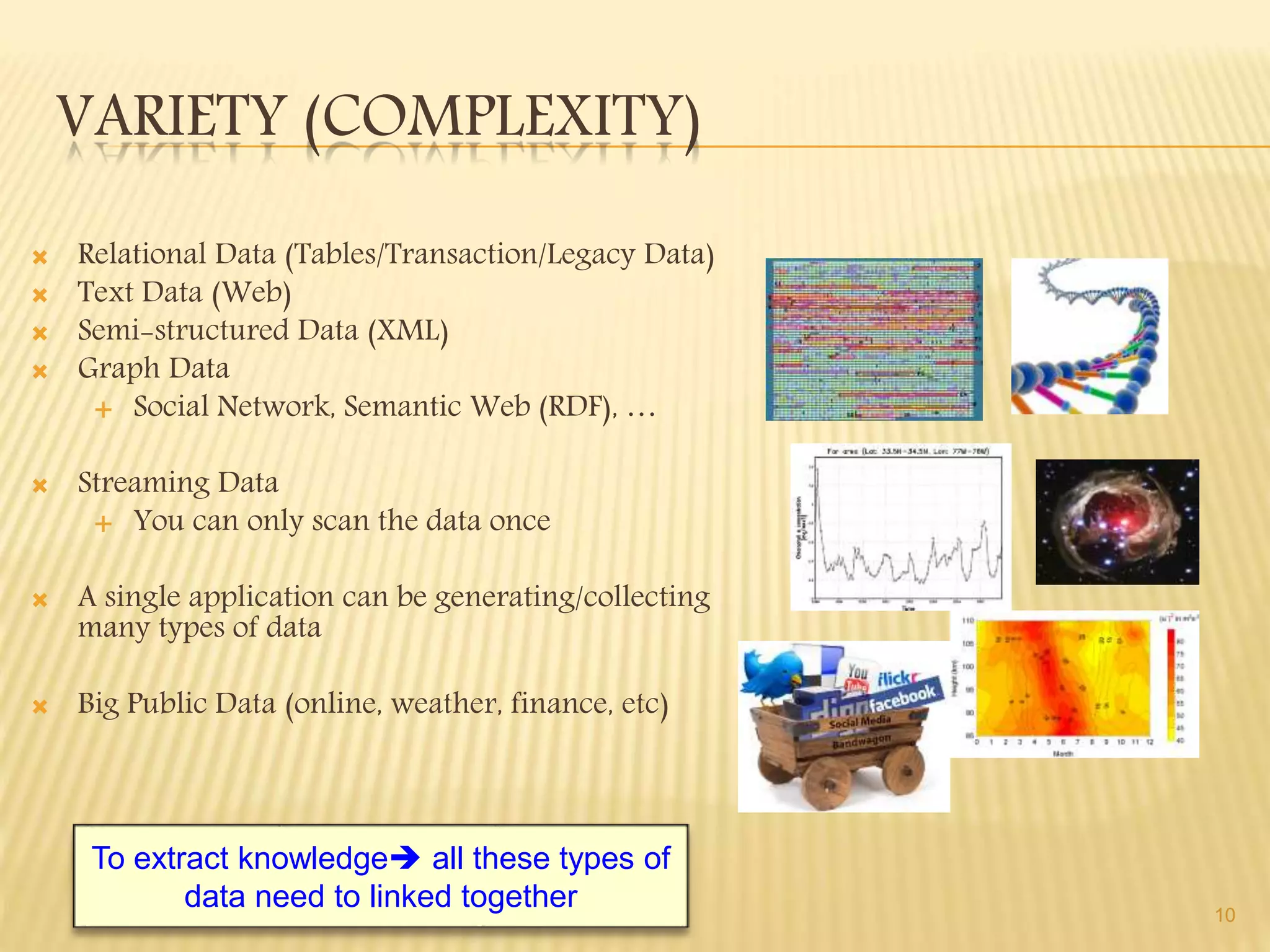 VARIETY (COMPLEXITY)
 Relational Data (Tables/Transaction/Legacy Data)
 Text Data (Web)
 Semi-structured Data (XML)
 Graph Data
 Social Network, Semantic Web (RDF), …
 Streaming Data
 You can only scan the data once
 A single application can be generating/collecting
many types of data
 Big Public Data (online, weather, finance, etc)
10
To extract knowledge all these types of
data need to linked together
 
