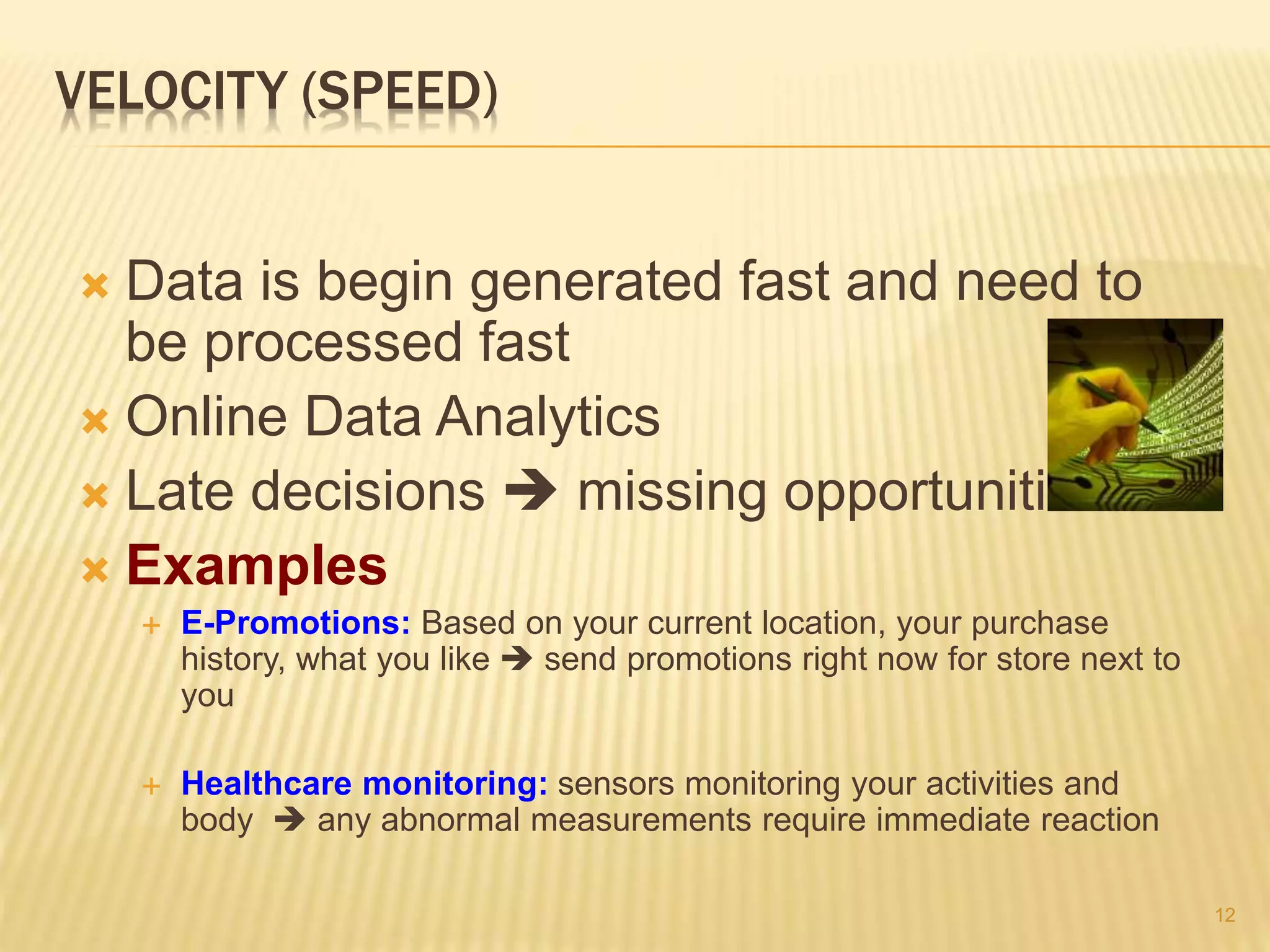 VELOCITY (SPEED)
 Data is begin generated fast and need to
be processed fast
 Online Data Analytics
 Late decisions  missing opportunities
 Examples
 E-Promotions: Based on your current location, your purchase
history, what you like  send promotions right now for store next to
you
 Healthcare monitoring: sensors monitoring your activities and
body  any abnormal measurements require immediate reaction
12
 