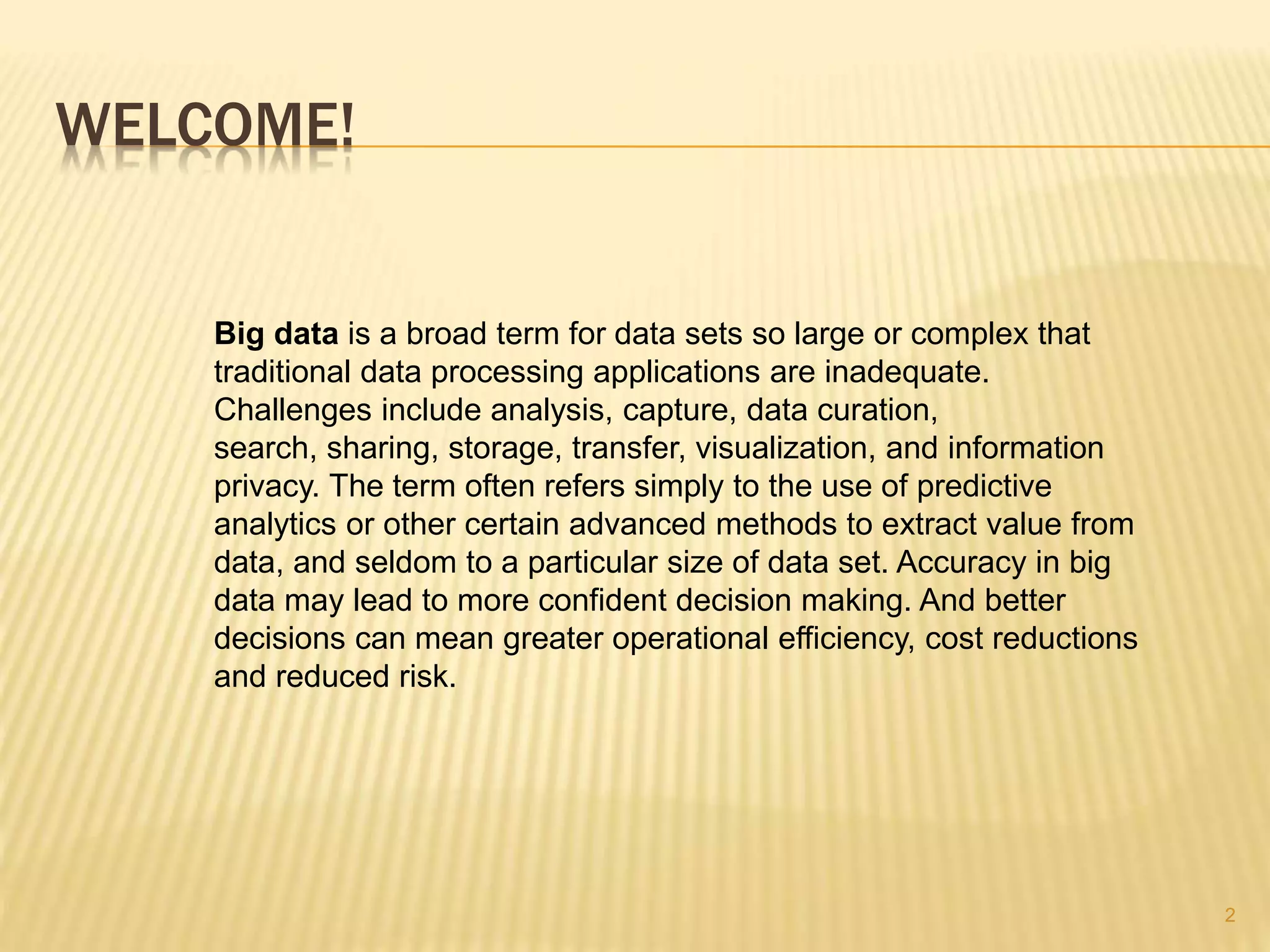 WELCOME!
2
Big data is a broad term for data sets so large or complex that
traditional data processing applications are inadequate.
Challenges include analysis, capture, data curation,
search, sharing, storage, transfer, visualization, and information
privacy. The term often refers simply to the use of predictive
analytics or other certain advanced methods to extract value from
data, and seldom to a particular size of data set. Accuracy in big
data may lead to more confident decision making. And better
decisions can mean greater operational efficiency, cost reductions
and reduced risk.
 