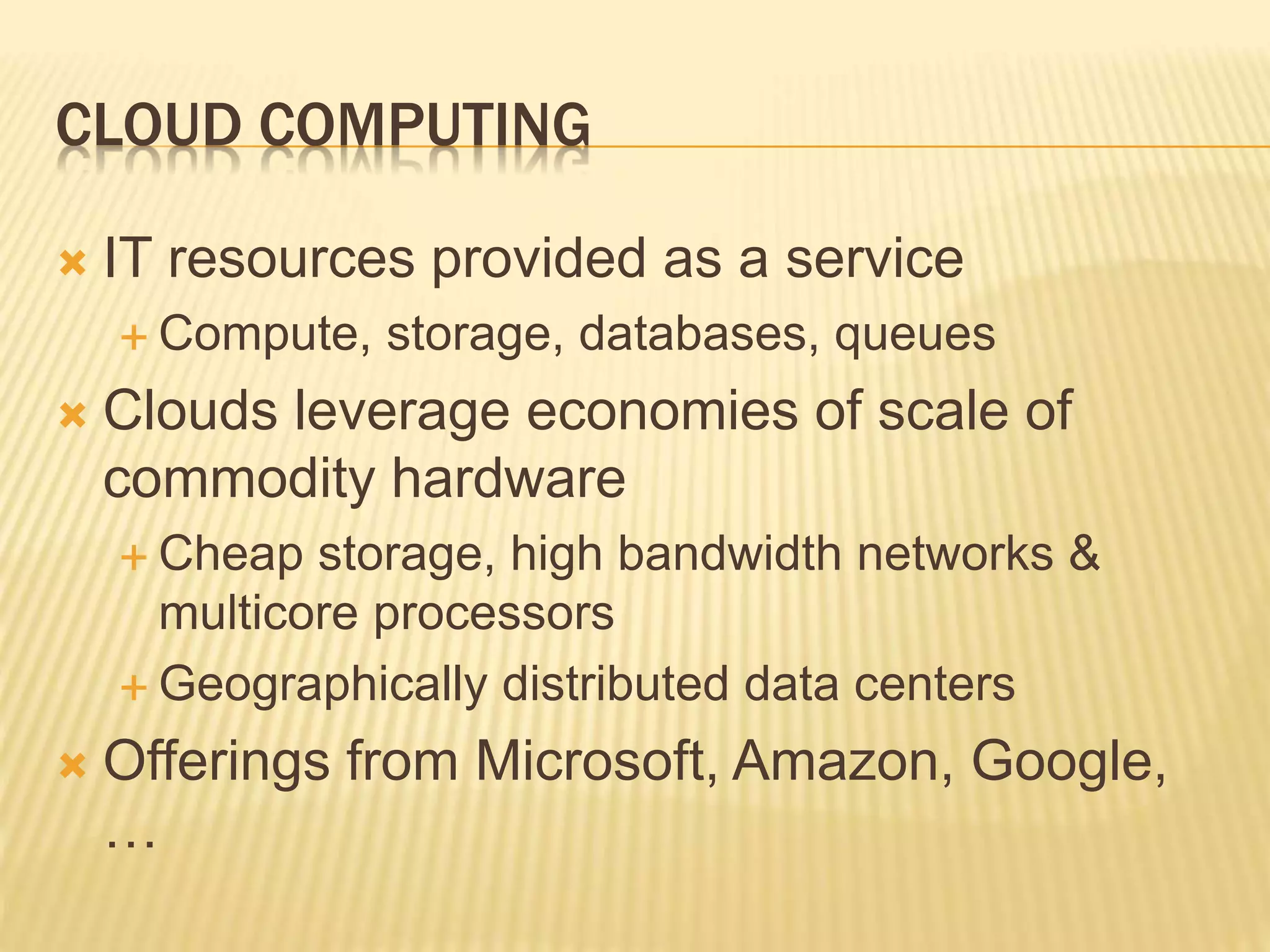 CLOUD COMPUTING
 IT resources provided as a service
 Compute, storage, databases, queues
 Clouds leverage economies of scale of
commodity hardware
 Cheap storage, high bandwidth networks &
multicore processors
 Geographically distributed data centers
 Offerings from Microsoft, Amazon, Google,
…
 