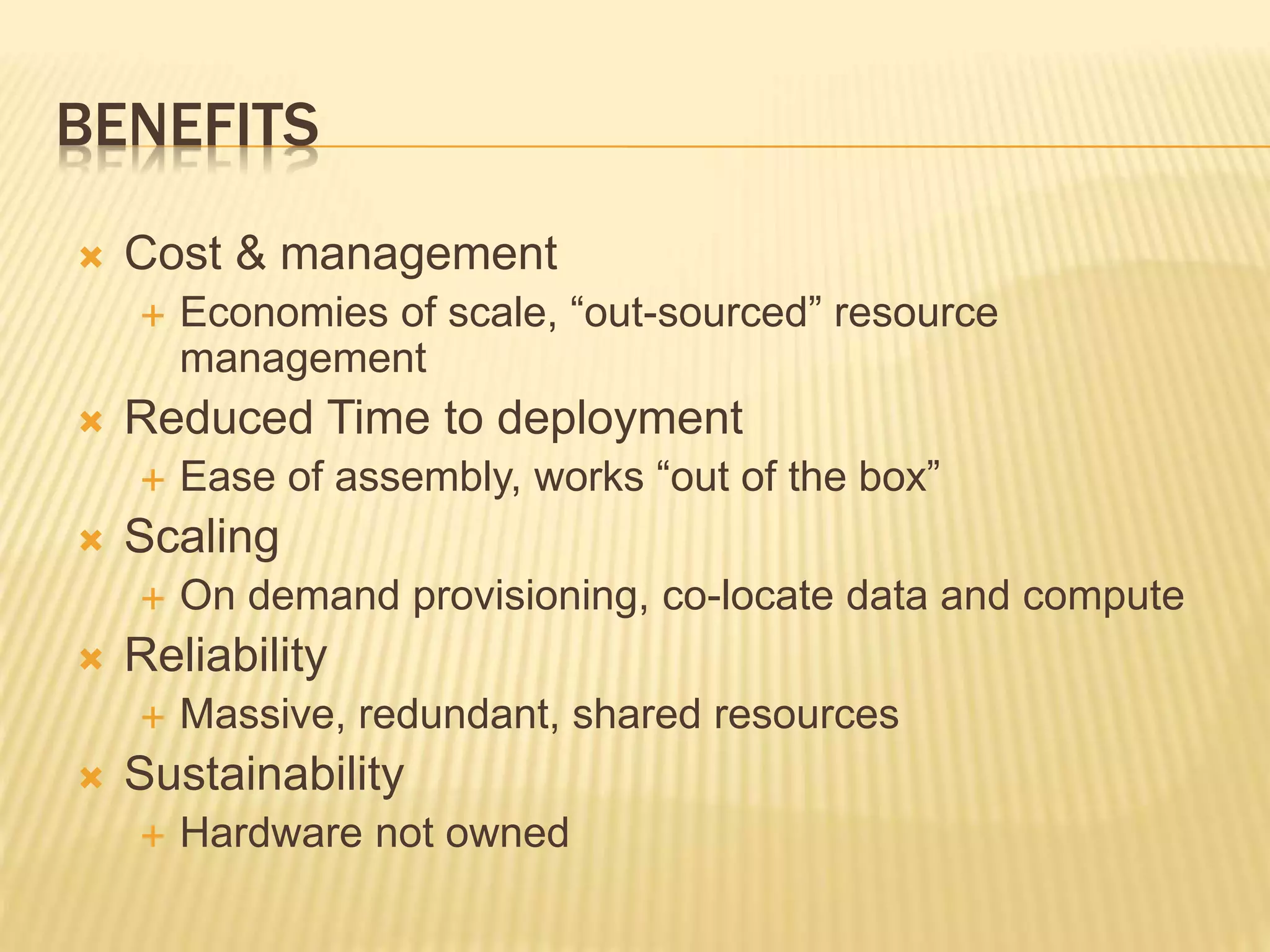 BENEFITS
 Cost & management
 Economies of scale, “out-sourced” resource
management
 Reduced Time to deployment
 Ease of assembly, works “out of the box”
 Scaling
 On demand provisioning, co-locate data and compute
 Reliability
 Massive, redundant, shared resources
 Sustainability
 Hardware not owned
 
