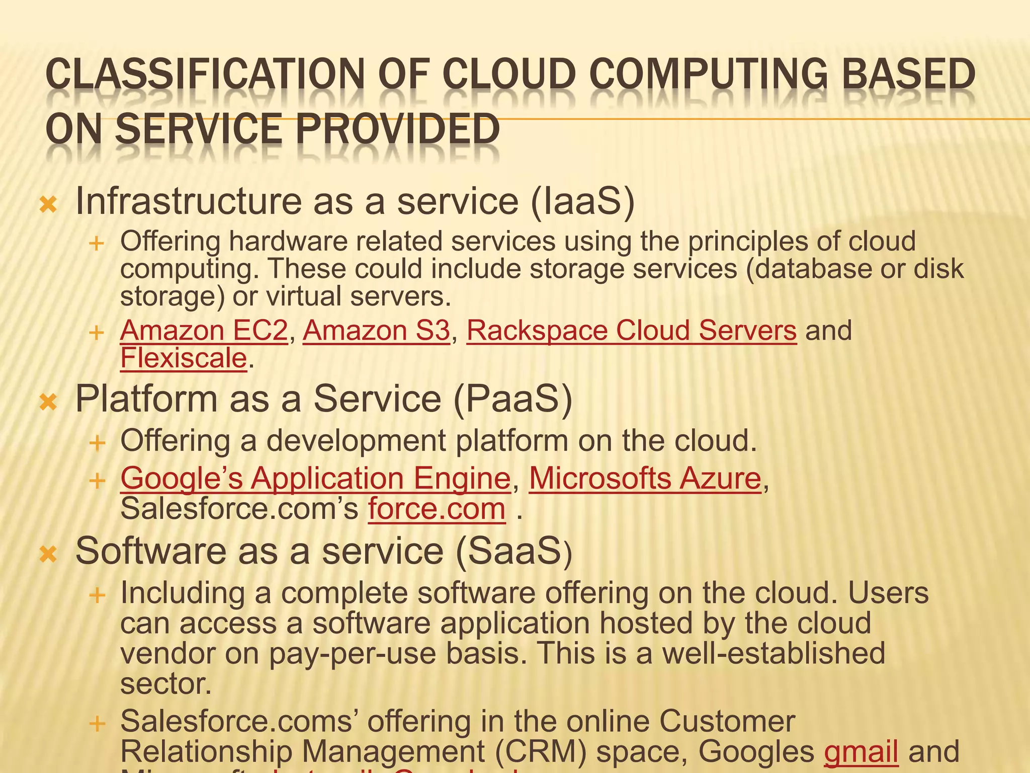 CLASSIFICATION OF CLOUD COMPUTING BASED
ON SERVICE PROVIDED
 Infrastructure as a service (IaaS)
 Offering hardware related services using the principles of cloud
computing. These could include storage services (database or disk
storage) or virtual servers.
 Amazon EC2, Amazon S3, Rackspace Cloud Servers and
Flexiscale.
 Platform as a Service (PaaS)
 Offering a development platform on the cloud.
 Google’s Application Engine, Microsofts Azure,
Salesforce.com’s force.com .
 Software as a service (SaaS)
 Including a complete software offering on the cloud. Users
can access a software application hosted by the cloud
vendor on pay-per-use basis. This is a well-established
sector.
 Salesforce.coms’ offering in the online Customer
Relationship Management (CRM) space, Googles gmail and
 