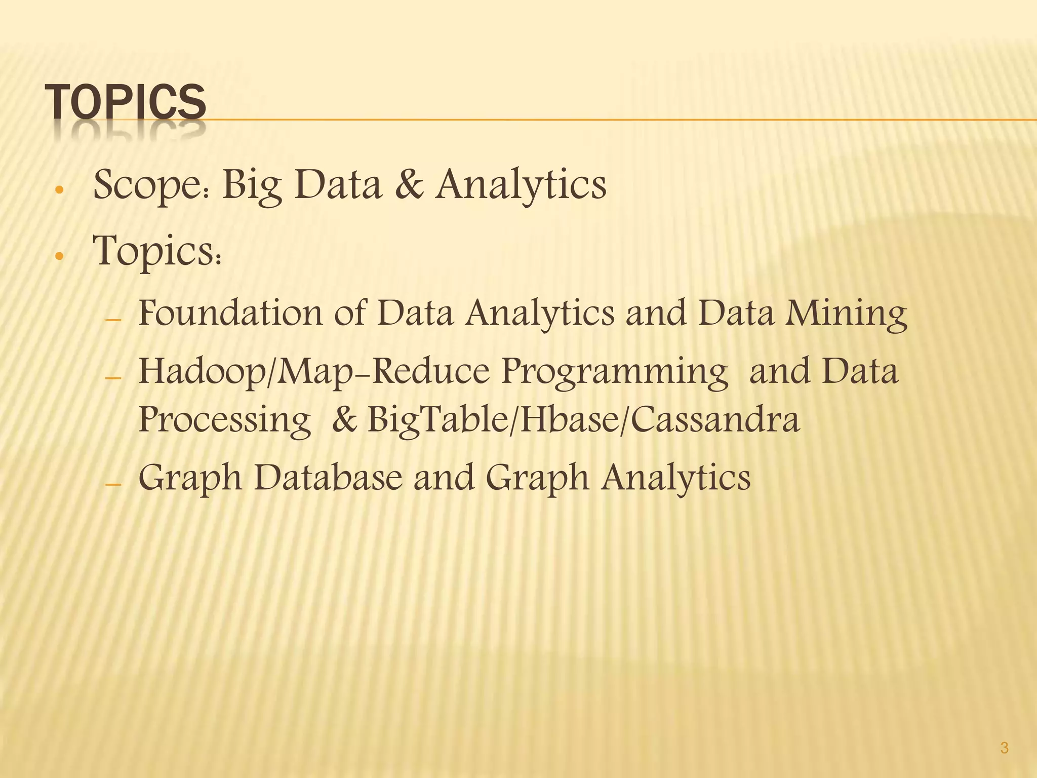 TOPICS
• Scope: Big Data & Analytics
• Topics:
– Foundation of Data Analytics and Data Mining
– Hadoop/Map-Reduce Programming and Data
Processing & BigTable/Hbase/Cassandra
– Graph Database and Graph Analytics
3
 