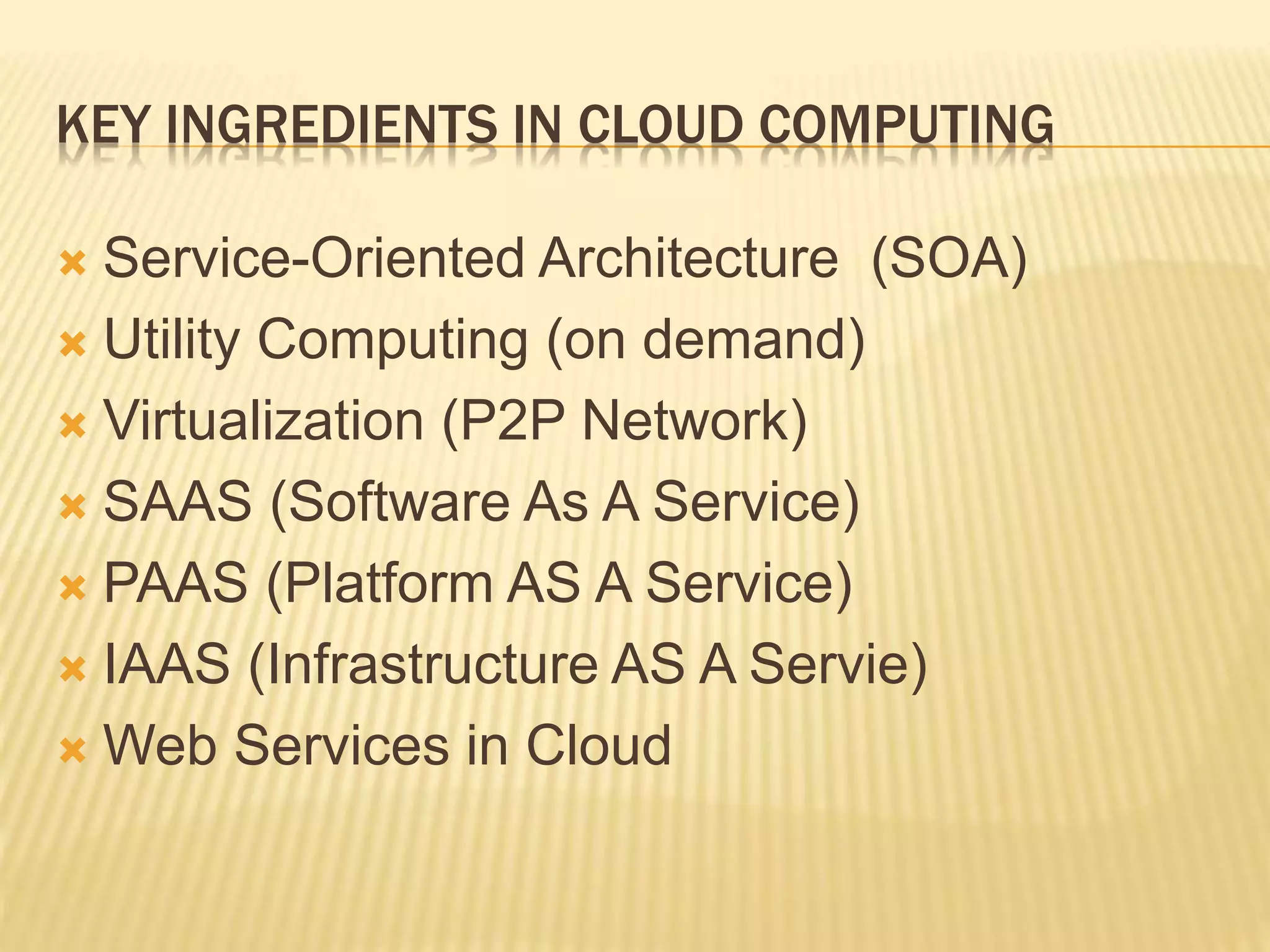 KEY INGREDIENTS IN CLOUD COMPUTING
 Service-Oriented Architecture (SOA)
 Utility Computing (on demand)
 Virtualization (P2P Network)
 SAAS (Software As A Service)
 PAAS (Platform AS A Service)
 IAAS (Infrastructure AS A Servie)
 Web Services in Cloud
 
