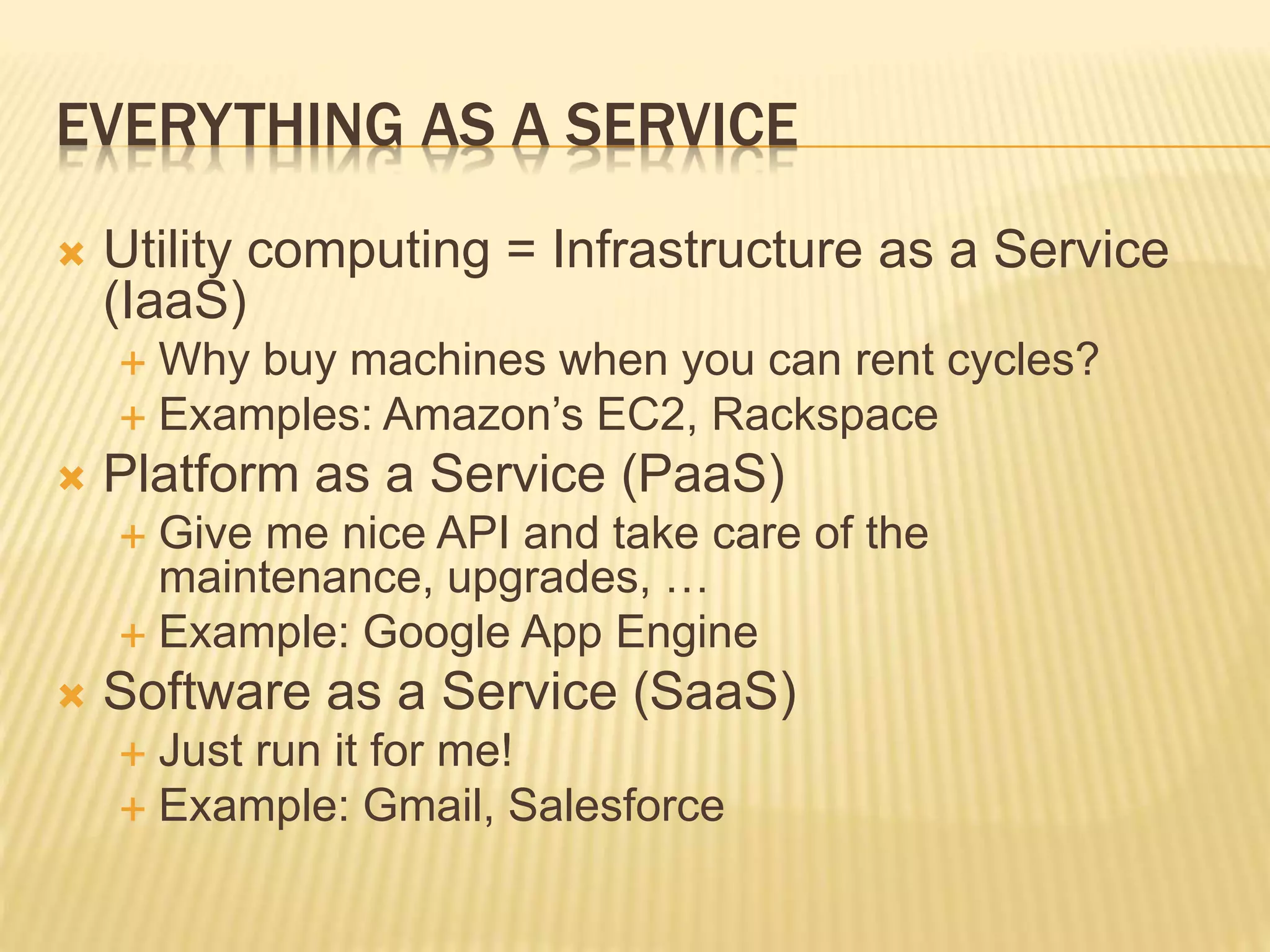 EVERYTHING AS A SERVICE
 Utility computing = Infrastructure as a Service
(IaaS)
 Why buy machines when you can rent cycles?
 Examples: Amazon’s EC2, Rackspace
 Platform as a Service (PaaS)
 Give me nice API and take care of the
maintenance, upgrades, …
 Example: Google App Engine
 Software as a Service (SaaS)
 Just run it for me!
 Example: Gmail, Salesforce
 