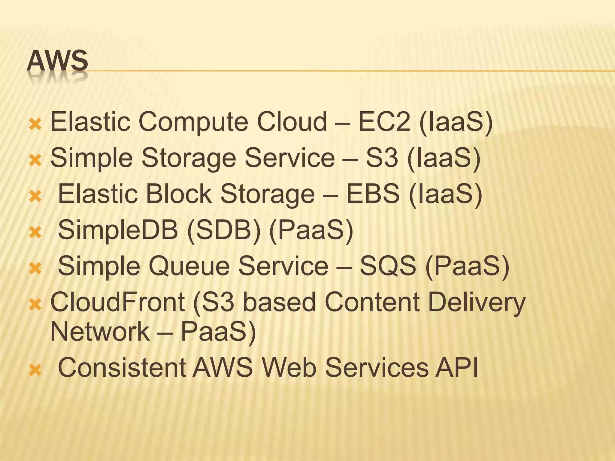 AWS
 Elastic Compute Cloud – EC2 (IaaS)
 Simple Storage Service – S3 (IaaS)
 Elastic Block Storage – EBS (IaaS)
 SimpleDB (SDB) (PaaS)
 Simple Queue Service – SQS (PaaS)
 CloudFront (S3 based Content Delivery
Network – PaaS)
 Consistent AWS Web Services API
 