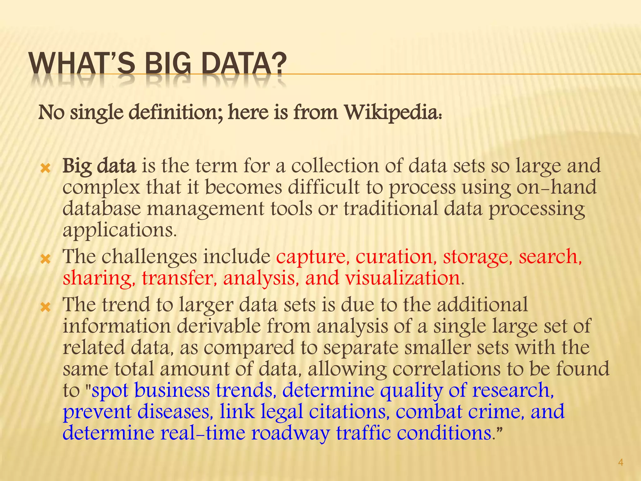 WHAT’S BIG DATA?
No single definition; here is from Wikipedia:
 Big data is the term for a collection of data sets so large and
complex that it becomes difficult to process using on-hand
database management tools or traditional data processing
applications.
 The challenges include capture, curation, storage, search,
sharing, transfer, analysis, and visualization.
 The trend to larger data sets is due to the additional
information derivable from analysis of a single large set of
related data, as compared to separate smaller sets with the
same total amount of data, allowing correlations to be found
to "spot business trends, determine quality of research,
prevent diseases, link legal citations, combat crime, and
determine real-time roadway traffic conditions.”
4
 