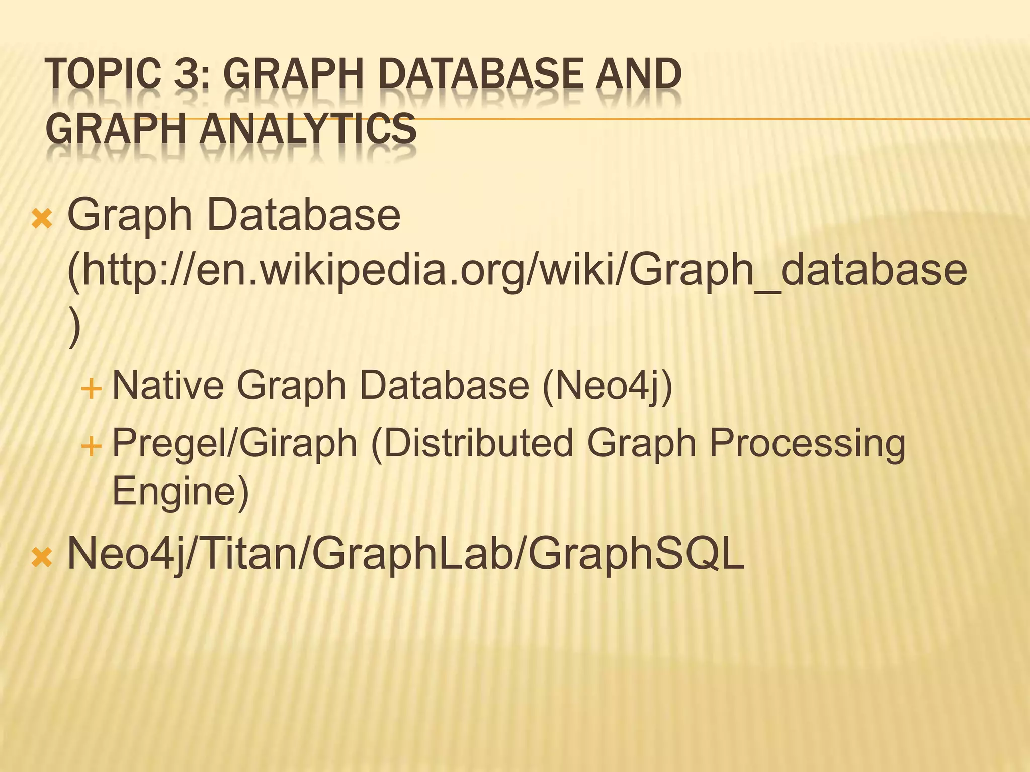 TOPIC 3: GRAPH DATABASE AND
GRAPH ANALYTICS
 Graph Database
(http://en.wikipedia.org/wiki/Graph_database
)
 Native Graph Database (Neo4j)
 Pregel/Giraph (Distributed Graph Processing
Engine)
 Neo4j/Titan/GraphLab/GraphSQL
 