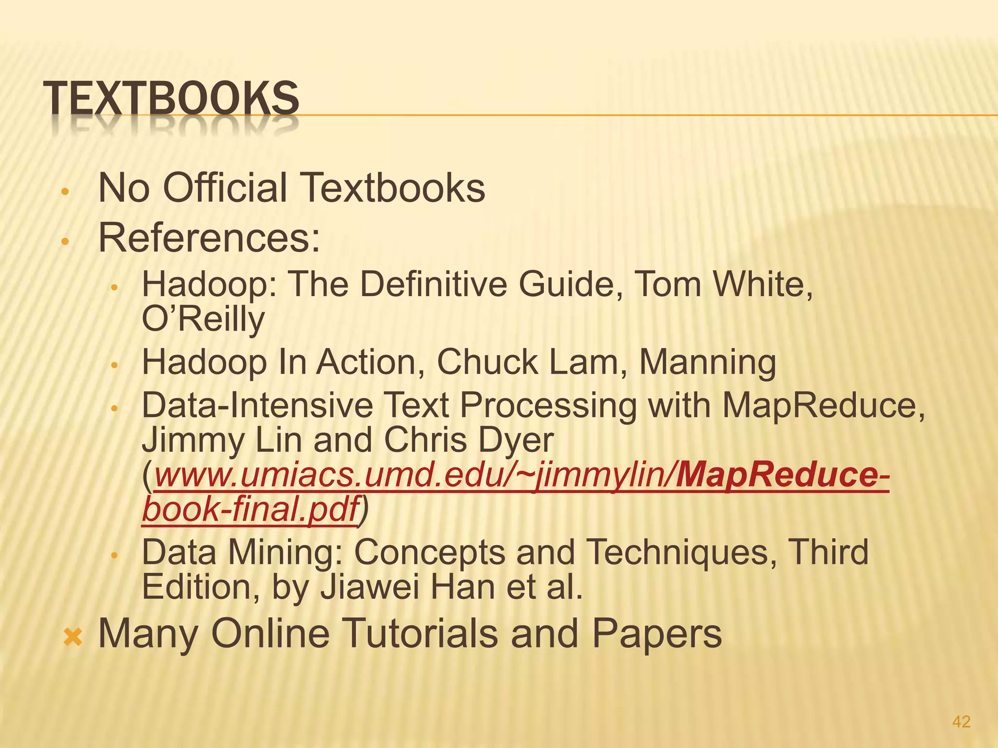 TEXTBOOKS
• No Official Textbooks
• References:
• Hadoop: The Definitive Guide, Tom White,
O’Reilly
• Hadoop In Action, Chuck Lam, Manning
• Data-Intensive Text Processing with MapReduce,
Jimmy Lin and Chris Dyer
(www.umiacs.umd.edu/~jimmylin/MapReduce-
book-final.pdf)
• Data Mining: Concepts and Techniques, Third
Edition, by Jiawei Han et al.
 Many Online Tutorials and Papers
42
 