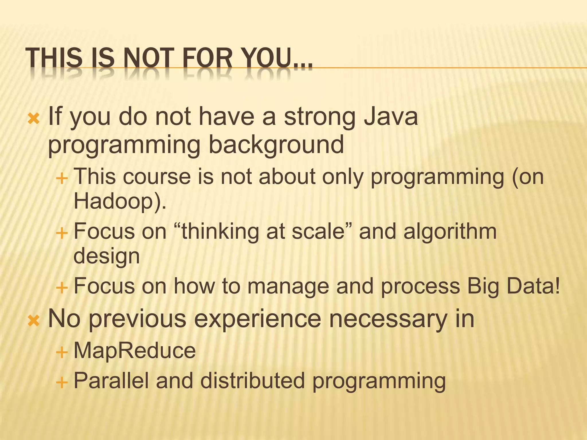 THIS IS NOT FOR YOU…
 If you do not have a strong Java
programming background
 This course is not about only programming (on
Hadoop).
 Focus on “thinking at scale” and algorithm
design
 Focus on how to manage and process Big Data!
 No previous experience necessary in
 MapReduce
 Parallel and distributed programming
 