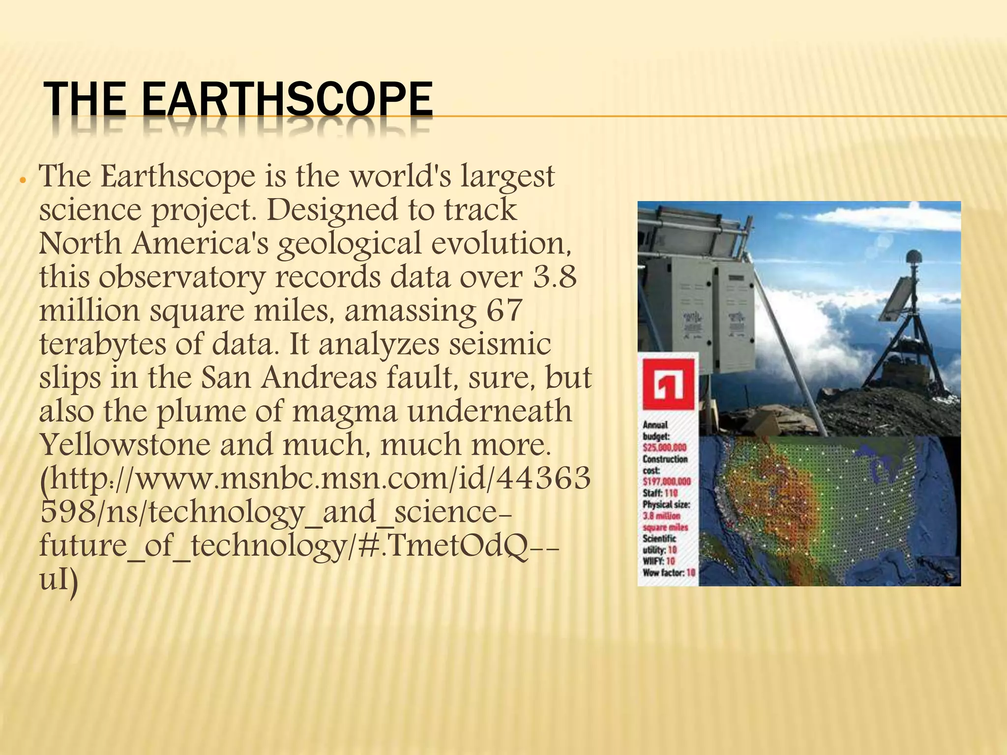 THE EARTHSCOPE
• The Earthscope is the world's largest
science project. Designed to track
North America's geological evolution,
this observatory records data over 3.8
million square miles, amassing 67
terabytes of data. It analyzes seismic
slips in the San Andreas fault, sure, but
also the plume of magma underneath
Yellowstone and much, much more.
(http://www.msnbc.msn.com/id/44363
598/ns/technology_and_science-
future_of_technology/#.TmetOdQ--
uI)
 
