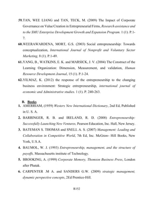 R152
59.TAN, WEE LIANG and TAN, TECK, M. (2009) The Impact of Corporate
Governance on Value Creation in Entrepreneurial Firms, Research assistance and
to the SMU Enterprise Development Growth and Expansion Program. 1 (1). P.1-
7.
60.WEERAWARDENA, MORT, G.S. (2003) Social entrepreneurship: Towards
conceptualization, International Journal of Nonprofit and Voluntary Sector
Marketing, 8 (1). P.1-49.
61.YANG, B., WATKINS, E. K. and MARSICK, J. V. (2004) The Construct of the
Learning Organization: Dimension, Measurement, and validation, Human
Resource Development Journal, 15 (1). P.1-24.
62.YILMAZ, K. (2012) the response of the entrepreneurship to the changing
business environment: Strategic entrepreneurship, international journal of
economic and Administrative studies. 1 (1). P. 240-263.
B. Books
1. AMERRIAM, (1959) Westers New International Dictionary, 2nd Ed, Published
in U. S. A.
2. BARRINGER, R. B. and IRELAND, R. D. (2008) Entrepreneurship:
Successfully Launching New Ventures, Pearson Education, Inc. Hall, New Jersey.
3. BATEMAN S. THOMAS and SNELL A. S. (2007) Management: Leading and
Collaboration in Competitive World, 7th Ed, Inc. McGraw- Hill Books, New
York, U.S.A.
4. BAUMOL, W. J. (1993) Entrepreneurship, management, and the structure of
payoffs, Massachusetts institute of Technology.
5. BROOKING, A. (1999) Corporate Memory, Thomson Business Press, London
after Phatak.
6. CARPENTER .M A. and SANDERS G.W. (2009) strategic management,
dynamic perspective concepts, 2Ed Prentice-Hill.
 