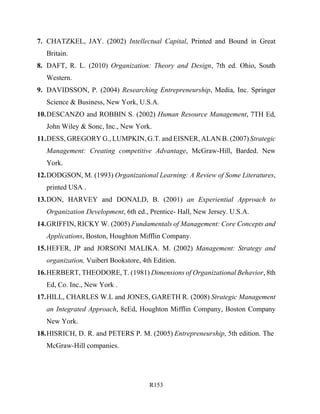 R153
7. CHATZKEL, JAY. (2002) Intellectual Capital, Printed and Bound in Great
Britain.
8. DAFT, R. L. (2010) Organization: Theory and Design, 7th ed. Ohio, South
Western.
9. DAVIDSSON, P. (2004) Researching Entrepreneurship, Media, Inc. Springer
Science & Business, New York, U.S.A.
10.DESCANZO and ROBBIN S. (2002) Human Resource Management, 7TH Ed,
John Wiley & Sonc, Inc., New York.
11.DESS, GREGORY G., LUMPKIN, G.T. and EISNER, ALAN B. (2007) Strategic
Management: Creating competitive Advantage, McGraw-Hill, Barded. New
York.
12.DODGSON, M. (1993) Organizational Learning: A Review of Some Literatures,
printed USA .
13.DON, HARVEY and DONALD, B. (2001) an Experiential Approach to
Organization Development, 6th ed., Prentice- Hall, New Jersey. U.S.A.
14.GRIFFIN, RICKY W. (2005) Fundamentals of Management: Core Concepts and
Applications, Boston, Houghton Mifflin Company.
15.HEFER, JP and JORSONI MALIKA. M. (2002) Management: Strategy and
organization, Vuibert Bookstore, 4th Edition.
16.HERBERT, THEODORE, T. (1981) Dimensions of Organizational Behavior, 8th
Ed, Co. Inc., New York .
17.HILL, CHARLES W.L and JONES, GARETH R. (2008) Strategic Management
an Integrated Approach, 8eEd, Houghton Mifflin Company, Boston Company
New York.
18.HISRICH, D. R. and PETERS P. M. (2005) Entrepreneurship, 5th edition. The
McGraw-Hill companies.
 