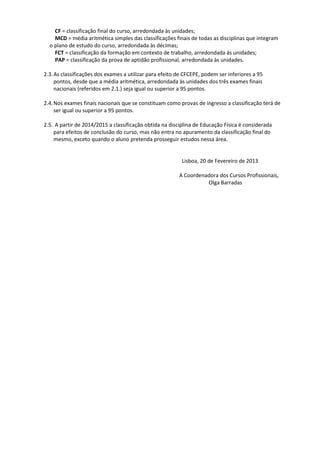 CF = classificação final do curso, arredondada às unidades;
MCD = média aritmética simples das classificações finais de todas as disciplinas que integram
o plano de estudo do curso, arredondada às décimas;
FCT = classificação da formação em contexto de trabalho, arredondada às unidades;
PAP = classificação da prova de aptidão profissional, arredondada às unidades.
2.3.As classificações dos exames a utilizar para efeito de CFCEPE, podem ser inferiores a 95
pontos, desde que a média aritmética, arredondada às unidades dos três exames finais
nacionais (referidos em 2.1.) seja igual ou superior a 95 pontos.
2.4.Nos exames finais nacionais que se constituam como provas de ingresso a classificação terá de
ser igual ou superior a 95 pontos.
2.5. A partir de 2014/2015 a classificação obtida na disciplina de Educação Física é considerada
para efeitos de conclusão do curso, mas não entra no apuramento da classificação final do
mesmo, exceto quando o aluno pretenda prosseguir estudos nessa área.
Lisboa, 20 de Fevereiro de 2013
A Coordenadora dos Cursos Profissionais,
Olga Barradas
 