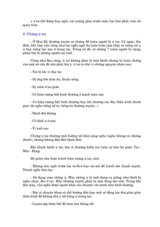+ úã tû thïë àûáng hay ngöìi, cuái xuöëng phña trûúác mùåt, hai bïn phaãi, traái röìi
quay troân.

8. Chûáng uâ tai

     - ÚÃ Hoa Kyâ thûúâng xuyïn coá chûâng 36 triïåu ngûúâi bõ uâ tai. Caã ngaây, lêîn
àïm, khi laâm viïåc cuäng nhû luác nghó ngúi hoå luön luön caãm thêëy coá tiïëng coâi u
u hay tiïëng laâo xaâo úã trong tai. Trong söë àoá, coá chûâng 7 triïåu ngûúâi bõ nùång,
phêìn lúán laâ nhûäng ngûúâi cao tuöíi.

      Cuäng nhû àau rùng, uâ tai khöng phaãi laâ möåt bïånh nhûng laâ triïåu chûáng
cuãa möåt söë vêën àïì cêìn phaãi lûu yá. uâ tai coá thïí vò nhûäng nguyïn nhên sau:

     - Tai bõ tùæc vò daáy tai

     - Dõ ûáng búãi thûác ùn, thuöëc uöëng

     - Bõ viïm úã tai giûäa

     - Coá hiïån tûúång bêët bònh thûúâng úã maåch maáu naäo

       - Coá hiïån tûúång bêët bònh thûúâng hay töín thûúng caác dêy thêìn kinh thñnh
giaác (do nghe tiïëng nöí to, tiïëng öìn thûúâng xuyïn...)

     - Bïånh àaái àûúâng

     - Coá khöëi u úã naäo

     - Vò tuöíi cao

     Chûáng uâ tai thûúâng aãnh hûúãng túái khaã nùng nghe (nghe khöng roä, khöng
thñnh), nhûng khöng dêîn àïën bïånh àiïëc.

      Khi khaám bïånh uâ tai, baác sô thûúâng kiïím tra luön sûå liïn hïå giûäa: Tai -
Muäi - Hoång

     Àïí giaãm nheå hoùåc traánh hiïån tûúång uâ tai, nïn:

     - Khöng nïn ngöìi trûúác loa ra-ài-ö hay caát-seát àïí traánh êm thanh maånh.
Traánh nghe liïn tuåc.

     - Sûã duång maáy chöëng uâ. Maáy chöëng uâ laâ möåt duång cuå giöëng nhû thiïët bõ
nghe nhaåc, àeo úã tai. Maáy thûúâng xuyïn phaát ra möåt doâng êm nheå. Trong khi
àeo maáy, vêîn nghe àûúåc ngûúâi khaác noái chuyïån vúái mònh nhû bònh thûúâng.

      - Baác sô chuyïn khoa coá thïí hûúáng dêîn baån möåt söë àöång taác thû giaän giaän
thêìn kinh àïí khöng chuá yá túái tiïëng uâ trong tai.

     - Luyïån têåp thên thïí àïí maáu lûu thöng töët.
 