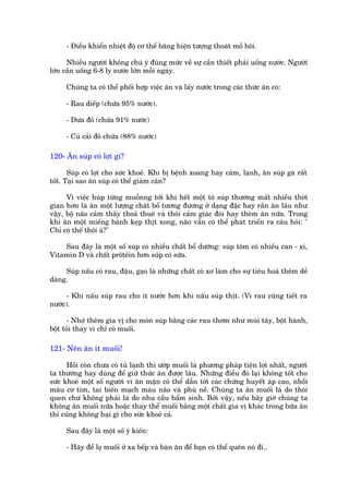 - Àiïìu khiïín nhiïåt àöå cú thïí bùng hiïån tûúång thoaát möì höi.

      Nhiïìu ngûúâi khöng chuá yá àuáng mûác vïì sûå cêìn thiïët phaãi uöëng nûúác. Ngûúâi
lúán cêìn uöëng 6-8 ly nûúác lúán möîi ngaây.

     Chuáng ta coá thïí phöëi húåp viïåc ùn vaâ lêëy nûúác trong caác thûác ùn coá:

     - Rau diïëp (chûáa 95% nûúác).

     - Dûa àoã (chûáa 91% nûúác)

     - Cuã caãi àoã chûáa (88% nûúác)

120- Ùn suáp coá lúåi gò?

       Suáp coá lúåi cho sûác khoeã. Khi bõ bïånh xoang hay caãm, laånh, ùn suáp gaâ rêët
töët. Taåi sao ùn suáp coá thïí giaãm cên?

      Vò viïåc huáp tûâng muöînng túái khi hïët möåt tö suáp thûúâng mêët nhiïìu thúâi
gian hún laâ ùn möåt lûúång chêët böí tûúng àûúng úã daång àùåc hay rùæn ùn lêu nhû
vêåy, böå naäo caãm thêëy thoaã thuï vaâ thöi caãm giaác àoái hay theâm ùn nûäa. Trong
khi ùn möåt miïëng baánh keåp thõt xong, naäo vêîn coá thïí phaát triïín ra cêu hoãi: "
Chó coá thïë thöi aâ?"

    Sau àêy laâ möåt söë suáp coá nhiïìu chêët böí dûúäng: suáp töm coá nhiïìu can - xi,
Vitamin D vaâ chêët prötïin hún suáp coá sûäa.

     Suáp nêëu coá rau, àêåu, gaåo laâ nhûäng chêët coá xú laâm cho sûå tiïu hoaá thïm dïî
daâng.

      - Khi nêëu suáp rau cho ñt nûúác hún khi nêëu suáp thõt. (Vò rau cuäng tiïët ra
nûúác).

      - Nhúá thïm gia võ cho moán suáp bùçng caác rau thúm nhû muâi têy, böåt haânh,
böåt toãi thay vò chó coá muöëi.

121- Nïn ùn ñt muöëi!

      Höìi coân chûa coá tuã laånh thò ûúáp muöëi laâ phûúng phaáp tiïån lúåi nhêët, ngûúâi
ta thûúâng hay duâng àïí giûä thûác ùn àûúåc lêu. Nhûäng àiïìu àoá laåi khöng töët cho
sûác khoeã möåt söë ngûúâi vò ùn mùån coá thïí dêîn túái caác chûáng huyïët aáp cao, nhöìi
maáu cú tim, tai biïën maåch maáu naäo vaâ phuâ nïì. Chuáng ta ùn muöëi laâ do thoái
quen chûá khöng phaãi laâ do nhu cêìu bêím sinh. Búãi vêåy, nïëu bêy giúâ chuáng ta
khöng ùn muöëi nûäa hoùåc thay thïí muöëi bùçng möåt chêët gia võ khaác trong bûäa ùn
thò cuäng khöng haåi gò cho sûác khoeã caã.

     Sau àêy laâ möåt söë yá kiïën:

     - Haäy àïí loå muöëi úã xa bïëp vaâ baân ùn àïí baån coá thïí quïn noá ài..
 