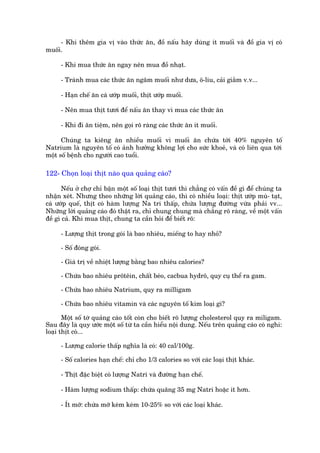 - Khi thïm gia võ vaâo thûác ùn, àöì nêëu haäy duâng ñt muöëi vaâ àöì gia võ coá
muöëi.

      - Khi mua thûác ùn ngay nïn mua àöì nhaåt.

      - Traánh mua caác thûác ùn ngêm muöëi nhû dûa, ö-liu, caãi giùçm v.v...

      - Haån chïë ùn caá ûúáp muöëi, thõt ûúáp muöëi.

      - Nïn mua thõt tûúi àïí nêëu ùn thay vò mua caác thûác ùn

      - Khi ài ùn tiïåm, nïn goåi roä raâng caác thûác ùn ñt muöëi.

      Chuáng ta kiïng ùn nhiïìu muöëi vò muöëi ùn chûáa túái 40% nguyïn töë
Natrium laâ nguyïn töë coá aãnh hûúãng khöng lúåi cho sûác khoeã, vaâ coá liïn qua túái
möåt söë bïånh cho ngûúâi cao tuöíi.

122- Choån loaåi thõt naâo qua quaãng caáo?

       Nïëu úã chúå chó bêån möåt söë loaåi thõt tûúi thò chùèng coá vêën àïì gò àïí chuáng ta
nhêån xeát. Nhûng theo nhûäng lúâi quaãng caáo, thò coá nhiïìu loaåi: thõt ûúáp muâ- taåt,
caá ûúáp quïë, thõt coá haâm lûúång Na tri thêëp, chûáa lûúång àûúâng vûâa phaãi vv...
Nhûäng lúâi quaãng caáo àoá thêåt ra, chó chung chung maâ chùèng roä raâng, vïì möåt vêën
àïì gò caã. Khi mua thõt, chung ta cêìn hoãi àïí biïët roä:

      - Lûúång thõt trong goái laâ bao nhiïu, miïëng to hay nhoã?

      - Söë àoáng goái.

      - Giaá trõ vïì nhiïåt lûúång bùçng bao nhiïu calories?

      - Chûáa bao nhiïu prötïin, chêët beáo, cacbua hydrö, quy cuå thïí ra gam.

      - Chûáa bao nhiïu Natrium, quy ra milligam

      - Chûáa bao nhiïu vitamin vaâ caác nguyïn töë kim loaåi gò?

       Möåt söë túâ quaãng caáo töët coân cho biïët roä lûúång cholesterol quy ra miligam.
Sau àêy laâ quy ûúác möåt söë tûâ ta cêìn hiïíu nöåi dung. Nïëu trïn quaãng caáo coá nghi:
loaåi thõt coá...

      - Lûúång calorie thêëp nghôa laâ coá: 40 cal/100g.

      - Söë calories haån chïë: chó cho 1/3 calories so vúái caác loaåi thõt khaác.

      - Thõt àùåc biïåt coá lûúång Natri vaâ àûúâng haån chïë.

      - Haâm lûúång sodium thêëp: chûáa quaäng 35 mg Natri hoùåc ñt hún.

      - Ñt múä: chûáa múä keám keám 10-25% so vúái caác loaåi khaác.
 