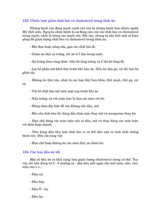 123- Chiïën lûúåc giaãm chêët beáo vaâ cholesterol trong thûác ùn

     Nhûäng bïånh cuãa àöång maåch vaânh cuãa tim laâ nhûäng bïånh laâm nhiïìu ngûúâi
Myä chïët súám. Nguyïn nhên bïånh laâ sûå àoáng cùån cuãa caác chêët beáo vaâ cholesterol
trong maåch, nhêët laâ trong caác maåch tim. Búãi vêåy, chuáng ta cêìn biïët möåt söë biïån
phaáp àïí giaãm lûúång chêët beáo vaâ cholesterol trong thûác ùn.

       - Khi àun hoùåc uöëng sûäa, gaån caác chêët beáo ài.

       - Giaãm ùn thõt vaâ trûáng, chó ùn 5-7 lêìn trong tuêìn.

       - Ùn trûáng theo cöng thûác: 1lêìn boã loâng trùæng vaâ 2 lêìn boã loâng àoã.

     - Loåc boã phêìn múä khoãi thõt trûúác khi nêëu ùn. Nïëu ùn thõt gaâ, võt thò loai boã
phêìn da.

       - Khöng ùn thõt raán, nhêët laâ caác loaåi thõt hun khoái, thõt muöëi, thõt gaâ, võt
caá.

       - Vúát boã chêët beáo nöíi trïn mùåt suáp trûúác khi ùn

       - Nêëu trûáng, caá vúái nûúác hún laâ laâm caác moán vúái bú.

       - Duâng chaão àùåc biïåt àïí raán khöng cêìn dêìu, múä.

       - Khi cêìn chêët beáo thò duâng dêìu thaão möåc thay múä vaâ margarine thay bú.

      - Haån chïë duâng caác moán tröån cêìn coá dêìu, múä vaâ thay bùçng caác moán tröån
vúái dêëm hoùåc chanh.

     - Nïn duâng dêìu öliu laâm chêët beáo vò coá thïí dêìu naây coá tñnh chêët chöëng
bïånh tim. Dêìu caãi cuäng vêåy.

       - Haån chïë hoùåc khöng ùn caác moán thõt, caá chiïn bú.

124- Caác loaåi dêìu ùn töët

      Möåt söë dêìu ùn coá khaã nùng laâm giaãm lûúång cholesterol trong cú thïí. Tuy
vêåy chó nïn duâng tûâ 5 - 8 muöîng caâ - phï dêìu möîi ngaây cho moãi moán: nêëu, raán,
tröån rau v.v...

       - Dêìu caãi

       - Dêìu bùæp

       - Dêìu Ö - liu

       - Dêìu laåc
 