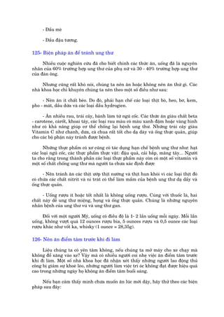 - Dêìu meâ

      - Dêìu àêåu tûúng.

125- Biïån phaáp ùn àïí traánh ung thû

      Nhiïìu cuöåc nghiïn cûáu àaä cho biïët chñnh caác thûác ùn, uöëng àaä laâ nguyïn
nhên cuãa 60% trûúâng húåp ung thû cuãa phuå nûä vaâ 30 - 40% trûúâng húåp ung thû
cuãa àaân öng.

     Nhûng cuäng rêët khoá noái, chuáng ta nïn ùn hoùåc khöng nïn ùn thûá gò. Caác
nhaâ khoa hoåc chó khuyïn chuáng ta nïn theo möåt söë àiïìu nhû sau:

     - Nïn ùn ñt chêët beáo. Do àoá, phaãi haån chïë caác loaåi thõt boâ, heo, bú, kem,
pho - maát, dêìu dûâa vaâ caác loaåi dêìu hydrogien.

      - Ùn nhiïìu rau, traái cêy, baánh laâm tûâ nguä cöëc. Caác thûác ùn giaâu chêët beta
- carotene, caâröët, khoai têy, caác loaåi rau maâu coá maâu xanh àêåm hoùåc vaâng hònh
nhû coá khaã nùng giuáp cú thïí chöëng laåi bïånh ung thû. Nhûäng traái cêy giaâu
Vitamin C nhû chanh, dûa, caâ chua rêët töët cho daå daây vaâ öëng thûåc quaãn, giuáp
cho caác böå phêån naây traánh àûúåc bïånh.

      Nhûäng thûåc phêím coá xú cuäng coá taác duång haån chïë bïånh ung thû nhû: haåt
caác loaåi nguä cöëc, caác thûåc phêím thûåc vêåt: àêåu quaã, caãi bùæp, mùng têy... Ngûúâi
ta cho rùçng trong thaânh phêìn caác loaåi thûåc phêím naây coân coá möåt söë vitamin vaâ
möåt söë chêët chöëng ung thû maâ ngûúâi ta chûa xaác àõnh àûúåc

      - Nïn traánh ùn caác thõt ûúáp thõt nûúáng vaâ thõt hun khoái vò caác loaåi thõt àoá
coá chûáa caác chêët nitrit vaâ ni traát coá thïí laâm mêìm cuãa bïånh ung thû daå dêìy vaâ
öëng thûåc quaãn.

      - Uöëng rûúåu ñt hoùåc töët nhêët laâ khöng uöëng rûúåu. Cuâng vúái thuöëc laá, hai
chêët naây dïî ung thû miïång, hoång vaâ öëng thûåc quaãn. Chuáng laâ nhûäng nguyïn
nhên bïånh cuãa ung thû vuá vaâ ung thû gan.

      Àöëi vúái möåt ngûúâi Myä, uöëng coá àiïìu àöå laâ 1- 2 lêìn uöëng möîi ngaây. Möîi lêìn
uöëng, khöng vûúåt quaá 12 ounces rûúåu bia, 5 ounces rûúåu vaâ 0,5 ounce caác loaåi
rûúåu khaác nhû vöët ka, whisky (1 ounce = 28,35g).

126- Nïn ùn àiïím têm trûúác khi ài laâm

     Liïåu chuáng ta coá yïn têm khöng, nïëu chuáng ta múã maáy cho xe chaåy maâ
khöng àöí xùng vaâo xe? Vêåy maâ coá nhiïìu ngûúâi coi nheå viïåc ùn àiïím têm trûúác
khi ài laâm. Möåt söë nhaâ khoa hoåc àaä nhêån xeát thêëy nhûäng ngûúâi lao àöång thuã
cöng bõ giaãm sûå khoeá leáo, nhûäng ngûúâi laâm viïåc trñ oác khöng àaåt àûúåc hiïåu quaã
cao trong nhûäng ngaây hoå khöng ùn àiïím têm buöíi saáng.

     Nïëu baån caãm thêëy mònh chûa muöën ùn luác múái dêåy, haäy thûã theo caác biïån
phaáp sau àêy:
 