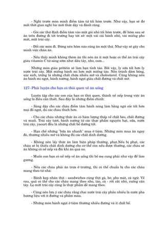 - Nghô trûúác moán mònh àiïím têm tûâ töëi höm trûúác. Nhû vêåy, baån seä àú
mêët thúâi gian nghô luác múái thûác dêåy vaâ àaánh rùng.

      - Goái caác thûá àõnh àiïím têm vaâo möåt goái nhoã töëi höm trûúác, àïí höm sau seä
ùn trïn àûúâng ài túái trûúâng hay túái súã: möåt vaâi caái baánh nhoã, vaâi miïëng pho
maát, möåt traái cêy.

    - Àöíi caác moán ài. Àûâng nïn höm naâo cuäng ùn möåt thûá. Nhû vêåy seä gêy cho
mònh viïåc chaán ùn.

      - Nïëu thêëy mònh khöng theâm ùn thò nïn ùn ñt möåt hoùåc coá thïí ùn traái cêy
giaâu vitamin C tûâ saáng súám nhû: dêu têy, nho, cam...

      Nhûäng moán giaâu prötïin seä laâm baån tónh taáo. Búãi vêåy, ly sûäa töët hún ly
nûúác traái cêy. Möåt miïëng baánh mò hún möåt miïëng taáo. Nïn traánh dùm böng,
xuác xñch, trûáng laâ nhûäng chêët chûáa nhiïìu múä vaâ cholesterol. Cuäng khöng nïn
ùn baánh mò ngoåt, baánh nûúáng, baánh ngoåt giaâu chêët àûúâng vaâ chêët múä.

127- Phaãi luyïån cho baån coá thoái quen vïì ùn uöëng

     Luyïån têåp cho caác con cuãa baån coá thoái quen, thaânh nïì nïëp trong viïåc ùn
uöëng laâ àiïìu cêìn thiïët. Sau àêy laâ nhûäng àiïím chñnh:

      - Saáng dêåy cho caác chaáu àiïím têm baánh noáng laâm bùçng nguä cöëc töët hún
moåi àöì ngoåt, duâ caác chaáu thñch hún.

       - Cho caác chaáu nhûäng thûác ùn coá haâm lûúång thêëp vïì chêët beáo, chêët àûúâng
vaâ muöëi. Traái cêy tûúi, baánh nûúáng tûâ caác thûåc phêím nguyïn haåt, sûäa, nûúác
traái cêy, yaourt àïìu laâ nhûäng chêët böí dûúäng töët.

       - Haån chïë nhûäng "bûäa ùn nhanh" mua úã tiïåm. Nhûäng moán mua ùn ngay
àoá, thûúâng nhiïìu múä vaâ khöng àuã caác chêët dinh dûúäng.

     - Khöng nïn lêëy thûác ùn laâm biïån phaáp thûúãng, phaåt.Nïëu bõ phaåt, caác
chaáu seä bõ thiïëu chêët dinh dûúäng cho cú thïí coân nïëu àûúåc thûúãng, caác chaáu seä
ùn khöng coá nïì nïëp vaâ àöi khi ùn quaá no.

    - Muöën con baån coá nïì nïëp vïì ùn uöëng thò böë meå cung phaãi nhû vêåy àïí laâm
gûúng.

    - Nïëu caác chaáu phaãi ùn trûa úã trûúâng, thò coá thïí chuêín bõ cho caác chaáu
mang theo tûâ nhaâ:

     - Baánh keåp nhên thõt - sandwiches cuâng thõt gaâ, bú, pho maát, caá ngûâ. Vïì
rau, quaã coá thïí cho caác chaáu mang theo nho, taáo, caâ - röët cùæt nhoã, cuöëng cêìn
têy. Loå mûát traái cêy cuäng laâ thûåc phêím dïî mang theo.

    - Cuäng nïn lûu yá caác chaáu rùçng chai nûúác traái cêy phêìn nhiïìu laâ nûúác pha
hûúng liïåu vúái ñt àûúâng vaâ phêím maâu.

     - Nhûäng moán baánh ngoåt úã tiïåm thûúâng nhiïìu àûúâng vaâ ñt chêët böí.
 