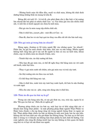 - Nhûäng baánh mùån thò àêîm dêìu, muöëi vaâ chêët maâu, khöng àuã chêët dinh
dûúäng bùçng nhûäng thûác ùn mang tûâ nhaâ ài.

       Riïng àöëi vúái tuöíi 13 - 14 trúã ài, cêìn phaãi àûúåc chuá yá àùåc biïåt vò böå xûúng
lúán nhanh àoâi hoãi phaãi coá nhiïìu chêët Can - xi. Caác chaáu gaái coân cêìn nhiïìu chêët
sùæt, vò möîi lêìn coá kinh nguyïåt caác chaáu bõ mêët maáu.

      - Àuâi gaâ raán laâ moán cung cêëp nhiïìu chêët sùæt.

      - Sûäa ñt chêët beáo, yaourt, pho - maát àïìu coá Can - xi.

      - Dûa àoã, dûa leo vaâ caác loaåi quaã ùn thay rau àïìu rêët töët cho lûáa tuöíi naây.

128- Nïn goåi moán gò trong bûäa ùn nhanh?

     Haâng ngaây, thûúâng coá 50 triïåu ngûúâi Myä vaâo nhûäng quaán "ùn nhanh".
Phêìn lúán, hoå goåi ba moán chñnh: thõt bùm, thõt raán vaâ sûäa trûáng. Nhiïìu ngûúâi
khöng biïët rùçng bêy giúâ úã caác núi àoá ngûúâi ta baán caã rau xaâ laách tröån, khoai
chiïn, suáp vaâ nhiïìu moán ùn nhanh úã tiïåm, nïn:

      - Traánh thõt raán. ùn thõt nûúáng töët hún.

      - Nïëu baån àaä goåi moán raán, coá thïí àïì nghõ thay thïë bùçng moán mò vúái nûúác
söët haânh, nêëm haåt tiïu.

      - Thay vò goåi moán nûúác söët chêëm, nïn goåi moán rau vaâ traái cêy tûúi.

      - Ùn thõt nûúáng nïn ùn theo rau xaâ laách.

      - Coá thïí thay thïë bùçng muâ- taåt.

      - Sûäa ñt chêët beáo, nûúác traái cêy tûúi hay nûúác laånh, töët hún laâ sûäa thûúâng
vaâ nûúác ngoåt

      - Nïëu cho sûäa vaâo caâ - phï, cuäng nïn duâng sûäa ñt chêët beáo.

129- Thûác ùn àaä qua tia bûác xaå laâ gò?

      Trong caác cûãa haâng siïu thõ, coá caác goái thûác ùn, rau, traái cêy, ngoaâi bò coá
dêëu "Àaä qua tia bûác xaå". Àiïìu àoá coá nghôa gò?

       Phûúng phaáp chiïëu caác tia bûác xaå, möåt loaåi tia coá khaã nùng diïåt caác vi
khuêín laâm hoãng thûåc phêím - laâ möåt phûúng phaáp àûúåc ngaânh Thûåc Phêím vaâ
Dûúåc Liïåu chuêín y cho aáp duång röång raäi trong ngaânh lûúng thûåc vaâ ngoaâi xaä
höåi. Thûåc phêím àûúåc chiïëu tia bûác xaå khöng bõ mêët muâi hoùåc lûu laåi cùån bêín,
khöng cêìn túái hoaá chêët maâ vêîn giûä àûúåc lêu khöng hoãng. Tia bûác xaå coá thïí tiïu
diïåt vi truâng vaâ vi khuêín maâ khöng laâm thûåc phêím bõ mêët chêët böí dûúäng. Caác
cuöåc nghiïn cûáu cuäng àaä chûáng minh loaåi tia naây khöng coá liïn quan túái bïånh
ung thû vaâ vö haåi vúái sûác khoeã con ngûúâi.
 