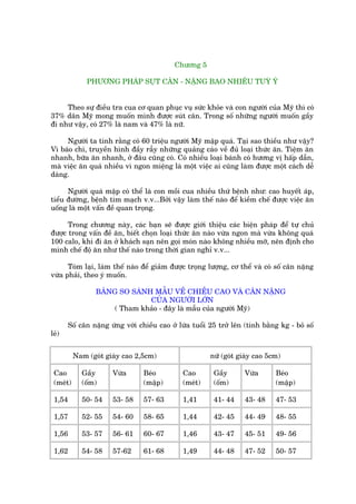 Chûúng 5

              PHÛÚNG PHAÁP SUÅT CÊN - NÙÅNG BAO NHIÏU TUYÂ YÁ


     Theo sûå àiïìu tra cua cú quan phuåc vuå sûác khoãe vaâ con ngûúâi cuãa Myä thò coá
37% dên Myä mong muöën mònh àûúåc suát cên. Trong söë nhûäng ngûúâi muöën gêìy
ài nhû vêåy, coá 27% laâ nam vaâ 47% laâ nûä.

     Ngûúâi ta tñnh rùçng coá 60 triïåu ngûúâi Myä mêåp quaá. Taåi sao thiïìu nhû vêåy?
Vò baáo chñ, truyïìn hònh àêìy rêîy nhûäng quaãng caáo vïì àuã loaåi thûác ùn. Tiïåm ùn
nhanh, bûäa ùn nhanh, úã àêu cuäng coá. Coá nhiïìu loaåi baánh coá hûúng võ hêëp dêîn,
maâ viïåc ùn quaá nhiïìu vò ngon miïång laâ möåt viïåc ai cuäng laâm àûúåc möåt caách dïî
daâng.

      Ngûúâi quaá mêåp coá thïí laâ con möìi cua nhiïìu thûá bïånh nhû: cao huyïët aáp,
tiïíu àûúâng, bïånh tim maåch v.v...Búãi vêåy laâm thïë naâo àïí kiïìm chïë àûúåc viïåc ùn
uöëng laâ möåt vêën àïì quan troång.

      Trong chûúng naây, caác baån seä àûúåc giúái thiïåu caác biïån phaáp àïí tûå chuã
àûúåc trong vêën àïì ùn, biïët choån loaåi thûác ùn naâo vûâa ngon maâ vûâa khöng quaá
100 calo, khi ài ùn úã khaách saån nïn goåi moán naâo khöng nhiïìu múä, nïn àõnh cho
mònh chïë àöå ùn nhû thïë naâo trong thúâi gian nghó v.v...

      Toám laåi, laâm thïë naâo àïí giaãm àûúåc troång lûúång, cú thïí vaâ coá söë cên nùång
vûâa phaãi, theo yá muöën.

                 BAÃNG SO SAÁNH MÊÎU VÏÌ CHIÏÌU CAO VAÂ CÊN NÙÅNG
                               CUÃA NGÛÚÂI LÚÁN
                      ( Tham khaão - àêy laâ mêîu cuãa ngûúâi Myä)

       Söë cên nùång ûáng vúái chiïìu cao úã lûáa tuöíi 25 trúã lïn (tñnh bùçng kg - boã söë
leã)


          Nam (goát giaây cao 2,5cm)                    nûä (goát giaây cao 5cm)

 Cao        Gêìy      Vûâa       Beáo         Cao        Gêìy       Vûâa      Beáo
 (meát)     (öëm)                (mêåp)       (meát)     (öëm)                (mêåp)

 1,54       50- 54    53- 58     57- 63       1,41       41- 44     43- 48    47- 53

 1,57       52- 55    54- 60     58- 65       1,44       42- 45     44- 49    48- 55

 1,56       53- 57    56- 61     60- 67       1,46       43- 47     45- 51    49- 56

 1,62       54- 58    57-62      61- 68       1,49       44- 48     47- 52    50- 57
 