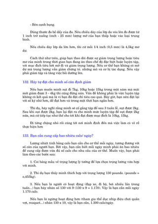 - Bïn caånh buång.

     Duâng thûúác ào bïì dêíy cuãa àa. Nïu chiïìu daây cuãa lúáp da veáo lïn ào àûúåc tûâ
1 inch trúã xuöëng (inch - 25 mm) lûúång múä cuãa baån thêëp hoùåc vaâo loaåi trung
bònh.

      Nïëu chiïìu daây lúáp da lúán hún, thò cûá möîi 1/4 inch (0,5 mm) laâ 4,5kg mú
dû.

      Caách thûã nhû trïn, giuáp baån theo doäi àûúåc sûå giaãm troång lûúång hoùåc tiïu
mú cuãa mònh trong thúâi gian baån àang ùn theo chïë àöå àùåc biïåt hoùåc luyïån têåp,
vúái muåc àñch tiïu búát múä ài vaâ giaám troång lûúång. Nïëu cú thïí baån khöng coá múä
dû maâ troång lûúång vêîn giaãm chûáng toã. nhûäng mö vaâ cú bõ taác duång. Nïëu vêåy
phaãi giaãm têåp vaâ tùng viïåc böìi dûúäng lïn.

132. Haäy tûå àùåt cho mònh söë cên àõnh giaãm

      Nïëu baån muöën mònh suåt ài 7kg, 10kg hoùåc 15kg trong möåt nùm maâ maäi
múái giaãm àûúåc 3 - 4kg thò cuäng àûâng naãn. Vêën àïì khöng phaãi laâ viïåc luyïån têåp
khöng coá kïët quaã maâ laâ vò baån àaä àùåt chó tiïu cao quaá. Bêy giúâ, baån nïn àùåt laåi
vúái söë kyá nhoã hún, dïî àaåt hún vaâ trong möåt thúâi haån ngùæn hún.

      Thñ duå, haäy nghô rùçng mònh seä cöë gùæng têåp àïí sau 3 tuêìn lïî, suåt àûúåc 2kg.
Sau khi suåt àûúåc 2kg, baån laåi àùåt ra cho mònh mûác luyïån têåp àïí suåt àûúåc 2kg
nûäa, maâ cûá tiïëp tuåc nhû thïë cho túái khi àaåt àûúåc muåc àñch laâ 10kg, 15kg.

      Ài tûâng chùång nhoã röìi cuäng túái núi mònh àõnh àïën maâ viïåc laâm coá veã rïî
thûåc hiïån hún

133. Baån cêìn cung cêëp bao nhiïu calo/ ngaây?

      Lûúång nhiïåt tñnh bùçng calo baån cêìn cho cú thïí möîi ngaây, tûúng àûúng vúái
söë cên cuãa ngûúâi baån. Búãi vêåy, baån cêìn biïët möîi ngaây mònh phaãi ùn bao nhiïu
àïí cung cêëp àûúåc vûâa àuã söë calo cho nhu cêìu cuãa cú thïí. Muöën vêåy, baån phaãi
laâm theo caác bûúác sau:

      1. Coi baãng mêîu vïì troång lûúång lyá tûúãng àïí lûåa choån troång lûúâng vûâa húåp
vúái mònh.

     2. Thñ duå baån thêëy mònh thñch húåp vúái troång lûúång 130 pounds. (pounds =
o,455kg).

      3. Nïëu baån laâ ngûúâi coá hoaåt àöång (àaåp xe, ài böå, búi nhiïìu lêìn trong
tuêën...) baån haäy nhên söë 130 vúái 9 (130 x 9 = 1.170). Vêåy laâ baån cêìn möîi ngaây
1.170 calo.

       Nïëu baån laâ ngûâng hoaåt àöång hún (tham gia thïí duåc nhõp àiïåu chúi quêìn
vúåt, reaquet...) nhên 130 x 10, vêåy laâ baån cêìn, 1.300 calo/ngaây.
 