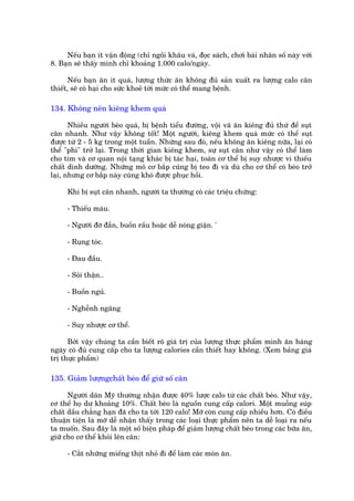 Nïëu baån ñt vêån àöång (chó ngöìi khêu vaá, àoåc saách, chúi baâi nhên söë naây vúái
8. Baån seä thêëy mònh chó khoaãng 1.000 calo/ngaây.

       Nïëu baån ùn ñt quaá, lûúång thûác ùn khöng àuã saãn xuêët ra lûúång calo cên
thiïët, seä coá haåi cho sûác khoeã túái mûác coá thïí mang bïånh.

134. Khöng nïn kiïng khem quaá

       Nhiïìu ngûúâi beáo quaá, bõ bïånh tiïíu àûúâng, vöåi vaä ùn kiïng àuã thûá àïí suåt
cên nhanh. Nhû vêåy khöng töët! Möåt ngûúâi, kiïng khem quaá mûác coá thïí suåt
àûúåc tûâ 2 - 5 kg trong möåt tuêìn. Nhûäng sau àoá, nïëu khöng ùn kiïng nûäa, laåi coá
thïí "phò" trúã laåi. Trong thúâi gian kiïng khem, sûå suåt cên nhû vêåy coá thïí laâm
cho tim vaâ cú quan nöåi taång khaác bõ taác haåi, toaân cú thïí bõ suy nhûúåc vò thiïëu
chêët dinh dûúäng. Nhûäng mö cú bùæp cuäng bõ teo ài vaâ duâ cho cú thïí coá beáo trúã
laåi, nhûng cú bùæp naây cuäng khoá àûúåc phuåc höìi.

     Khi bõ suåt cên nhanh, ngûúâi ta thûúâng coá caác triïåu chûáng:

     - Thiïëu maáu.

     - Ngûúâi àúâ àêîn, buöìn rêìu hoùåc dïî noáng giêån. '

     - Ruång toác.

     - Àau àêìu.

     - Soãi thêån..

     - Buöìn nguã.

     - Nghïînh ngaäng

     - Suy nhûúåc cú thïí.

      Búãi vêåy chuáng ta cêìn biïët roä giaá trõ cuãa lûúång thûåc phêím mònh ùn haâng
ngaây coá àuã cung cêëp cho ta lûúång calories cêìn thiïët hay khöng. (Xem baãng giaá
trõ thûåc phêím)

135. Giaãm lûúångchêët beáo àïí giûä söë cên

      Ngûúâi dên Myä thûúâng nhêån àûúåc 40% lûúåc calo tûâ caác chêët beáo. Nhû vêåy,
cú thïí hoå dû khoaãng 10%. Chêët beáo laâ nguöìn cung cêëp calori. Möåt muöîng suáp
chêët dêìu chùèng haån àaä cho ta túái 120 calo! Múä coân cung cêëp nhiïìu hún. Coá àiïìu
thuêån tiïån laâ múä dïî nhêån thêëy trong caác loaåi thûåc phêím nïn ta dïî loaåi ra nïëu
ta muöën. Sau àêy laâ möåt söë biïån phaáp àïí giaãm lûúång chêët beáo trong caác bûäa ùn,
giûä cho cú thïí khoãi lïn cên:

     - Cùæt nhûäng miïëng thõt nhoã ài àïí laâm caác moán ùn.
 
