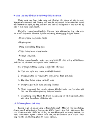 9. Laâm thïë naâo àïí chùån hiïån tûúång chaãy maáu cam

      Chaãy maáu cam hay chaãy maáu muäi thûúâng liïn quan túái caác treã em.
Nguyïn nhên do möåt vïët thûúng nhoã hay àûát möåt maåch maáu nhoã úã bïn trong
muäi: vò thúâi tiïët laånh, dõ ûáng, thúâi tiïët khö laâm caác maâng muäi bõ khö theo röìi bõ
nûát, vò muäi bõ va chaåm maånh.

     Phêìn lúán trûúâng húåp àïìu chêëm dûát mau. Möåt söë ñt trûúâng húåp chaãy maáu
lêu vò chöî chaãy maáu nùçm sêu úã phêìn muäi trong, thûúâng gùåp úã ngûúâi lúán do:

     - Bïånh xú cûáng maåch maáu úã muäi.

     - Huyïët aáp cao.

     - Duâng thuöëc chöëng àöng maáu

     - Triïåu chûáng bïånh vïì maåch maáu.

     - Coá muån trong muäi.

      Nhûäng trûúâng húåp chaãy maáu cam, sau 10 túái 15 phuát khöng khoãi thò cêìn
phaãi àûa túái baác sô àïí tòm nguyïn nhên vaâ chûäa trõ

     Caác trûúâng húåp thöng thûúâng coá thïí xûã trñ nhû sau:

     1- Ngöìi tûåa, ngûãa mùåt ra sau, muäi hïëch lïn trúâi.

     2- Duâng ngoán tay caái vaâ ngoán troã, boáp nheå vaâo àoaån giûäa muäi.

     3- Thúã bùçng àûúâng miïång tûâ 10-15 phuát.

     4- Duâng vaãi gaåc, thêëm nûúác laånh àùæp lïn muäi.

     5- Chuá yá trong suöët thúâi gian 24 giúâ sau khi chaãy maáu cam, khi nùçm: göëi
        àêëu cao, àïí muäi bao giúâ cuäng úã àöå cao hún tim.

     6- Cuäng trong voâng 24 giúâ àoá, traánh mang nùång, vaâ cûã àöång maånh., laâm
        viïåc cùng thùèng hoùåc phaãi raáng sûác.

10. Têën cöng bïånh tröëc meáp

      Khöng coá gò tûác mònh bùçng bõ bïånh tröëc meáp! - Möåt vïët röåp maâu trùæng,
chung quanh viïìn àoã nùçm úã caånh meáp khiïën cho ai cuäng chuá yá àïën mònh. Àaä
vêåy, noá coân àau raát, nhiïìu luác noái hay ùn, àïìu khöng thïí múã miïång to àûúåc, cûá
phaãi, chuám chñm. Ngûúâi ta chuám chñm cûúâi, coân mònh chuám chñm vò àau! Tröëc
meáp rêët khoá trõ. Thûúâng, phaãi àúåi cho noá tûå khoãi.
 