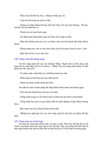 - Thay loaåi thõt àoã (boâ, heo...) bùçng caá hoùåc gaâ, võt.

         - Loaåi boã múã trong caác moán coá thõt.

      - Duâng caác thûåc phêím àaä loaåi chêët beáo thay cho caác loaåi thûúâng - Thñ duå:
sûäa àaä vúát caác chêët beáo ra.

         - Traánh ùn caác loaåi baánh ngoåt.

         - Ùn àiïím têm bùçng baánh nguä cöëc thay cho trûáng vaâ thõt.

     - Haån chïë nhûäng moán ùn vùåt, ùn thïm, nhû caác loaåi baánh doân hoùåc khoai
chiïn.

         - Duâng tûúng muâ- taåc vaâ sûäa chua thay cho söët mayon naise vaâ xuác - xñch.

         - Haån chïë ùn bú vaâ caác moán raán.

136. Uöëng nûúác àïí chöëng mêåp

      Coá thïí uöëng nûúác àïí suåt cên khöng? Àûúåc. Ngûúâi lúán coá thïí uöëng möîi
ngaây 6-8 ly nûúác àêìy (möîi ly 8 ounces.....220g). Taåi sao uöëng nûúác nhiïìu coá thïí
giuáp cho viïåc suát cên?

         - Vò uöëng nûúác cuäng thêëy no vaâ khöng muöën ùn nûäa.

         - Nûúác giuáp cú thïí laâm tiïu caác chêët múä ài.

         - Nûúác coân giuáp cú thïí chöëng taáo boán.

         Sau àêy laâ möåt söë biïån phaáp àïí uöëng àûúåc nhiïìu nûúác maâ khöng ngaåi:

         - Cho möåt laát chanh hay laát cam vaâo nûúác

         - Uöëng nûúác coá gaz coá vùæt thïm möåt ñt nûúác traái cêy cho coá muâi thúm.

       - Uöëng nûúác hoa quaã coá gaz (thûåc chêët laâ nûúác àûúâng coá pha thïm hûúng
liïåu).

         - Roát nûúác vaâo caái ly àeåp àïí thêëy thñch mùæt.

         - Nhûäng luác nghó giaãi lao, coi viïåc uöëng nûúác laâ viïåc laâm tûå nhiïn àïí thû
giaän.

137. Choån moán ùn thñch húåp
     Coá moán ùn cung cêëp nhiïìu calo, coá moán ñt calo. Nïëu baån àaä beáo phò, leä dô
nhiïn nïn choån moán naâo cung cêëp ñt calo thò hún. Tuy vêåy cuäng cêìn biïët möåt söë
moán goáp thaânh möåt bûäa ùn.Sau àêy laâ möåt thñ duå vïì 3 loaåi bûäa ùn trong ngaây:
 