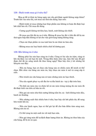 138 - Àõnh trûúác mua gò úã siïu thõ?

     Mua gò àïí coá thûác ùn haâng ngaây maâ vêîn giûä àûúåc ngûúâi khöng mêåp thïm?
Trûúác khi vaâo siïu thõ, núi mua caác thûá cêìn duâng, baån nïn:

      - Àõnh trûúác seä mua nhûäng loaåi thûåc phêím naâo khöng coá hoùåc àaä àûúåc loaåi
búát chêët beáo röìi. Chó mua àuã duâng.

     - Cûúng quyïët khöng túái khu keåo, baánh, mûát khöng cêìn thiïët.

      - Ài mua sau khi àaä ùn no úã nhaâ. Khöng ài mua luác àoái vò khi àoái dïî bõ caác
thûá ngon hêëp dêîn khöng coá lúåi cho viïåc giûä troång lûúång khöng tùng.

     - Choån caác thûåc phêím vaâ rau tûúi hún laâ caác thûác ùn laâm sùén.

     - Khöng mua caác loaåi baánh nhiïìu chêët böí dûúäng quaá.

139- Khi khöng ùn úã nhaâ

     Khöng phaãi luác naâo baån cuäng ùn úã nhaâ. Cuäng coá luác cêìn ùn tiïåm, cuäng coá
khi dûå àaám vui núi baån beâ múâi. Trong àiïìu kiïån nhû vêåy, laâm thïë naâo àïí giûä
àûúåc chïë àöå ùn uöëng mònh àaä theo haâng ngaây? Baån haäy chuá yá túái nhûäng lúâi
khuyïn sau àêy:

      - Nïëu ùn haâng, baån seä choån cûãa haâng naâo coá nhiïìu moán àïí mònh coá thïí
choån. Khi nhòn vaâo baãng caác moán ùn, haäy choån caác moán ñt múä vaâ cung cêëp ñt
calo.

     - Nïn traánh caác cûãa haâng naâo coá toaân nhûäng moán ùn baån thñch.

     - Yïu cêìu ngûúâi phuåc vuå cêët àôa bú vaâ àôa baánh ùn - tuyâ yá àùåt trïn baân.

      - Tûâ chöëi caác moán raán vaâ chiïn kïí caã caác moán traáng miïång duâ caác moán àoá
àaä àûúåc tñnh vaâo tiïìn caã bûäa ùn röìi.

     - Nïn goåi caác moán nhû thõt nûúáng khöng têím bú, xaâ - laách khöng tröån dêìu,
baánh mò thûúâng.

     - Nïëu nhûäng suêët thõt nhiïìu hún úã nhaâ, baån haäy cùæt búát phêìn dû, àïí sang
bïn trûúác khi ùn.

    - Nïëu coân baánh ngon, baån coá thïí goái laåi àïí cho bûäa àiïím têm saáng mai.
Khöng nïn ùn cöë.

     - Coá thïí cuâng ùn möåt suêët ùn vúái möåt baån nûäa.

      - Nïn goåi tûâng moán àïí tûå àõnh àûúåc lûúång thûác ùn. Khöng ùn theo bûäa cuãa
cûãa haâng, dïî bõ ùn no quaá.
 