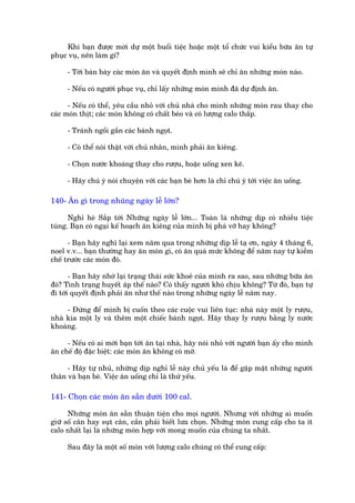Khi baån àûúåc múâi dûå möåt buöíi tiïåc hoùåc möåt töí chûác vui kiïíu bûäa ùn tûå
phuåc vuå, nïn laâm gò?

     - Túái baân baây caác moán ùn vaâ quyïët àõnh mònh seä chó ùn nhûäng moán naâo.

     - Nïëu coá ngûúâi phuåc vuå, chó lêëy nhûäng moán mònh àaä dûå àõnh ùn.

      - Nïëu coá thïí, yïu cêìu nhoã vúái chuã nhaâ cho mònh nhûäng moán rau thay cho
caác moán thõt; caác moán khöng coá chêët beáo vaâ coá lûúång calo thêëp.

     - Traánh ngöìi gêìn caác baánh ngoåt.

     - Coá thïí noái thêåt vúái chuã nhên, mònh phaãi ùn kiïng.

     - Choån nûúác khoaáng thay cho rûúåu, hoùåc uöëng xen keä.

     - Haäy chuá yá noái chuyïån vúái caác baån beâ hún laâ chó chuá yá túái viïåc ùn uöëng.

140- Ùn gò trong nhuäng ngaây lïî lúán?

      Nghó heâ Sùæp túái Nhûäng ngaây lïî lúán... Toaân laâ nhûäng dõp coá nhiïìu tiïåc
tuâng. Baån coá ngaåi kïë hoaåch ùn kiïng cuãa mònh bõ phaá vúä hay khöng?

      - Baån haäy nghô laåi xem nùm qua trong nhûäng dõp lïî taå ún, ngaây 4 thaáng 6,
noel v.v... baån thûúâng hay ùn moán gò, coá ùn quaá mûác khöng àïí nùm nay tûå kiïìm
chïë trûúác caác moán àoá.

       - Baån haäy nhúá laåi traång thaái sûác khoeã cuãa mònh ra sao, sau nhûäng bûäa ùn
àoá? Tònh traång huyïët aáp thïë naâo? Coá thêëy ngûúâi khoá chõu khöng? Tûâ àoá, baån tûå
ài túái quyïët àõnh phaãi ùn nhû thïë naâo trong nhûäng ngaây lïî nùm nay.

     - Àûâng àïí mònh bõ cuöën theo caác cuöåc vui liïn tuåc: nhaâ naây möåt ly rûúåu,
nhaâ kia möåt ly vaâ thïm möåt chiïëc baánh ngoåt. Haäy thay ly rûúåu bùçng ly nûúác
khoaáng.

     - Nïëu coá ai múâi baån túái ùn taåi nhaâ, haäy noái nhoã vúái ngûúâi baån êëy cho mònh
ùn chïë àöå àùåc biïåt: caác moán ùn khöng coá múä.

     - Haäy tûå nhuã, nhûäng dõp nghó lïî naây chuã yïëu laâ àïí gùåp mùåt nhûäng ngûúâi
thên vaâ baån beâ. Viïåc ùn uöëng chó laâ thûá yïëu.

141- Choån caác moán ùn sùén dûúái 100 cal.

      Nhûäng moán ùn sùén thuêån tiïån cho moåi ngûúâi. Nhûng vúái nhûäng ai muöën
giûä söë cên hay suåt cên, cêìn phaãi biïët lûa choån. Nhûäng moán cung cêëp cho ta ñt
calo nhêët laåi laâ nhûäng moán húåp vúái mong muöën cuãa chuáng ta nhêët.

     Sau àêy laâ möåt söë moán vúái lûúång calo chuáng coá thïí cung cêëp:
 