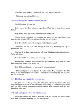 - Goåi àiïån thoaåi túái baån Tom baân vïì viïåc cuâng nhau luyïån têåp v.v....

      - Cùæt moáng tay, moáng chên v.v...

143- AÃnh hûúãng cuãa sûå luyïån têåp vaâ suát cên

      Coá nhiïìu ngûúâi àùåt cêu hoãi:

      Hoãi - Luyïån têåp laâm mònh ùn ngon hún. Nhû vêåy seä tùng thïm troång
lûúång?

      Àaáp- Àuáng laâ sûå têåp luyïån laâm ta ùn ngon miïång hún.

      Nhûng, nùng lûúång tiïu thuå cho viïåc têåp luyïån lúán hún nùng lûúång thu
àûúåc do viïåc ùn uöëng. Kïët quaã: söë calo thu nhoã hún söë calo chi.

      Hoãi - Àïí suát cên, phaãi mêët thúâi gian luyïån têåp möîi ngaây?

      - Chó cêìn 3 lêìn möîi tuêìn. Möîi lêìn têåp 20 phuát cuäng àuã nhûng nïëu têåp 45
phuát seä töët hún.

     Nïëu baån ài böå àûúåc haâng ngaây thò möîi ngaây 30 phuát seä giuáp baån suát àûúåc
7,5kg möîi nùm.

      Hoãi - Ra möì höi caâng nhiïìu, suát cên caâng nhanh?

    Khöng àuáng nhû vêåy. Ra nhiïìu möì höi quaá coá khi laåi nguy hiïím.Búãi vêåy
khöng nïn mùåc nhiïìu quêìn aáo khi têåp.

      Hoãi - Thïí duåc nhõp àiïåu coá taác duång gò vúái viïåc suát cên?

       - Thïí duåc nhõp àiïåu kïí caã àaåp xe, ài böå, búi löåi taác àöång túái sûå trao àöíi chêët
trong cú thïí. Taác àöång àoá keáo daâi tûâ 4 - 8 tiïëng sau khi ngûng têåp. Búái vêåy, rêët
töët cho sûå suát cên.

144- Phöëi húåp hai vêën àïì: ùn vaâ luyïån têåp

       Àïí giaãm cên, ùn kiïng khöng àuã. Phaãi phöëi húåp vúái têåp luyïån nûäa. Sau
àêy laâ baãng ghi söë calo tiïu biïíu cho lûúång nùng lûúång àaä tiïu hao àûúåc qua caác
loaåi vêån àöång vaâ hoaåt àöång haäy hoãi baác sô vaâ baãn thên xem nïn tham gia loaåi
hònh hoaåt àöång naâo?

145- aãnh hûúãng cuãa núi ùn túái viïåc ùn uöëng

      Nhiïìu khi vûâa ùn vûâa coi ti-vi, hoùåc àoåc saách, noái chuyïån baån khöng kiïím
soaát àûúåc lûúång thûác ùn mònh vûâa ùn. Búãi vêåy nïn:
 