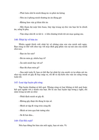 - Phaãi luön nhúá laâ mònh àang ùn vaâ phaãi ùn kiïng

     - Nïn ùn úã phoâng mònh thûúâng ùn ùn àuáng giúâ

     - Khöng laâm viïåc gò khaác khi ùn

     - Khi tham dûå cuöåc liïn hoan, haäy têåp trung sûå chuá vaâo baån beâ laâ chñnh
ùn, uöëng laâ phuå.

     - Vùån nhaåc nhoã ài vaâ tùæt ti - vi khi chûúng trònh túái caái muåc quaãng caáo.

146- Nhêåt kyá vïì bûäa ùn

     Nhiïìu ngûúâi thñch viïët nhêåt kyá vïì nhûäng caãm xuác cuãa mònh möîi ngaây.
Baån cuäng coá thïí viïët nhû vêåy vúái muåc àñch goáp phêìn vaâo sûå suát cên cuãa mònh
nhû sau:

     - Baån ùn luác naâo?

     - Àaä ùn moán gò, nhiïìu hay ñt?

     - Ùn möët mònh hay vúái ai?

     - Baån àaä choån moán gò?

      - Sau möåt tuêìn lïî, baån coá thïí àoåc laåi nhêåt kyá cuãa mònh vaâ tûå nhêån xeát ùn
nhû vêåy mònh seä gêìy ài hay mêåp ra, röìi àïì ra dûå kiïën cho viïåc ùn uöëng trong
tuêìn túái.

147- Loaåi têåp luyïån phñ cöng

      Têåp luyïån thûúâng coá kïët quaã. Nhûng cuäng coá loaåi khöng coá kïët quaã hoùåc
kïët quaã ngûúåc vúái yá muöën cuãa baån. Àoá laâ caác loaåi luyïån têåp trong yá nghô, chó
nùçm trong sûå ûúác ao nhû:

     - Nhêët àõnh mònh seä gêìy ài.

     - Khöng gêìy àûúåc thò àuáng laâ têån söë.

     - Mònh seä têåp ài voâng troân cuäng àuã

     - Mònh seä treâo qua bûác tûúâng nhaâ

     - Seä ài haái dêu...

148- Chúá Söët ruöåt?

     Nïëu baån àûáng lïn baân cên möîi ngaây, baån seä naãn. Vò:
 