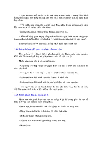 - Bònh thûúâng, möîi tuêìn ta chó suåt àûúåc nhiïìu nhêët laâ 900g. Nïn khöëi
lûúång möîi ngaây hún 100g khöng laâm cho chiïëc kim cuãa mùåt kim xï dõch àûúåc
bao nhiïu.

      - 70% cú thïí cuãa chuáng ta laâ chêët loãng. Nhiïìu khi troång lûúång cuãa ta tùng
lïn trong ngaây vò lûúång nûúác vûâa uöëng,

     - Khöng phaãn aánh àûúåc sûå thay àöíi cuãa caác cú vaâ mö.

     - Söë cên khöng quan troång bùçng vêën àïì baån àaä giûä àûúåc mònh trong viïåc
ùn uöëng hay chûa? ùn theo chïë àöå nhû vêåy àaä thaânh nïì nïëp àöëi vúái baån chûa?

     Nïëu baån àaä quen vúái chïë döå ùn uöëng, nhêët àõnh baån seä suåt cên.

149- Laâm thïë naâo àïí giuáp caác chaáu nhoã suåt cên?

      Nhiïìu chaáu 13 - 15 tuöíi àaä beáo phò. Laâm thïë naâo àïí giuáp caác chaáu suåt cên.
Coá 2 vêën àïì: ùn uöëng kiïng vaâ giuáp àúä caác chaáu vïì mùåt têm lyá.

     Muöën vêåy, phaãi chuá yá túái caác àiïím sau:

      - Coá phong traâo têåp luyïån trong gia àònh. Thñ duå: töí chûác cho caã nhaâ ài xe
àaåp, cùæm traåi.

     - Trong gia àònh coá nïì nïëp loaåi boã caác chêët beáo khoãi caác moán ùn.

     - Moåi ngûúâi àïìu biïët caách laâm caác thûác ùn ñt chêët beáo.

     - Moåi ngûúâi àïìu biïët caách giûä gòn sûác khoeã, baão vïå rùng toác, da...

       - Möîi ngûúâi àïìu coá kïë hoaåch traánh bõ beáo phò. Nhû vêåy, àûáa beá seä thêëy
viïåc laâm cuãa mònh laâ tûå nhiïn, giöëng nhû moåi ngûúâi.

150- Caách phêën àêëu àïí quen ùn ñt

      Muöën suåt cên, phaãi haån chïë viïåc ùn uöëng. Viïåc àoá khöng phaãi laâ viïåc dïî
laâm. Búãi vêåy baån phaãi coá caách, chùèng haån:

     - Ùn ñt möåt, laâm nhiïìu lêìn (5-6 lêìn/ngaây). ùn nhiïìu luác saáng súám.

     - Duâng àôa nhoã àïí chia ñt thûác ùn, duâ nhòn thêëy àêìy.

     - Beã baánh thaânh nhûäng miïëng nhoã.

     - Möîi lêìn suác thûác ùn bùçng muöîng, khöng suác àêìy.

     - Nhai chêåm.
 