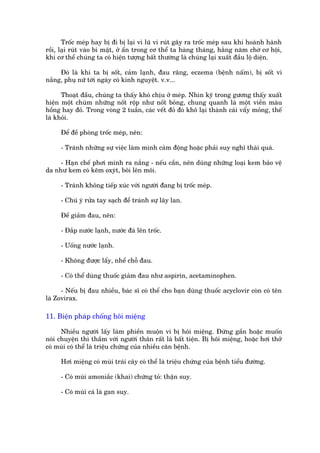 Tröëc meáp hay bõ ài bõ laåi vò luä vi ruát gêy ra tröëc meáp sau khi hoaânh haânh
röìi, laåi ruát vaâo bñ mêåt, úã êín trong cú thïí ta haâng thaáng, hùçng nùm chúâ cú höåi,
khi cú thïí chuáng ta coá hiïån tûúång bêët thûúâng laâ chuáng laåi xuêët àêìu löå diïån.

     Àoá laâ khi ta bõ söët, caãm laånh, àau rùng, eczema (bïånh nêëm), bõ söët vò
nùæng, phuå nûä túái ngaây coá kinh nguyïåt. v.v...

      Thoaåt àêìu, chuáng ta thêëy khoá chõu úã meáp. Nhòn kyä trong gûúng thêëy xuêët
hiïån möåt chuâm nhûäng nöët röåp nhû nöët boãng, chung quanh laâ möåt viïìn maâu
höìng hay àoã. Trong voâng 2 tuêìn, caác vïët àoã àoá khö laåi thaânh caái vêíy moãng, thïë
laâ khoãi.

     Àïí àïì phoâng tröëc meáp, nïn:

     - Traánh nhûäng sûå viïåc laâm mònh caãm àöång hoùåc phaãi suy nghô thaái quaá.

     - Haån chïë phúi mònh ra nùæng - nïëu cêìn, nïn duâng nhûäng loaåi kem baão vïå
da nhû kem coá keäm oxyát, böi lïn möi.

     - Traánh khöng tiïëp xuác vúái ngûúâi àang bõ tröëc meáp.

     - Chuá yá rûãa tay saåch àïí traánh sûå lêy lan.

     Àïí giaãm àau, nïn:

     - Àùæp nûúác laånh, nûúác àaá lïn tröëc.

     - Uöëng nûúác laånh.

     - Khöng àûúåc lêíy, nhïí chöî àau.

     - Coá thïí duâng thuöëc giaãm àau nhû aspirin, acetaminophen.

      - Nïëu bõ àau nhiïìu, baác sô coá thïí cho baån duâng thuöëc acyclovir coân coá tïn
laâ Zovirax.

11. Biïån phaáp chöëng höi miïång

      Nhiïìu ngûúâi lêëy laâm phiïìn muöån vò bõ höi miïång. Àûáng gêìn hoùåc muöën
noái chuyïån thò thêìm vúái ngûúâi thên rêët laâ bêët tiïån. Bõ höi miïång, hoùåc húi thúã
coá muâi coá thïí laâ triïåu chûáng cuãa nhiïìu cùn bïånh.

     Húi miïång coá muâi traái cêy coá thïí laâ triïåu chûáng cuãa bïånh tiïíu àûúâng.

     - Coá muâi amoniùæc (khai) chûáng toã: thêån suy.

     - Coá muâi caá laâ gan suy.
 
