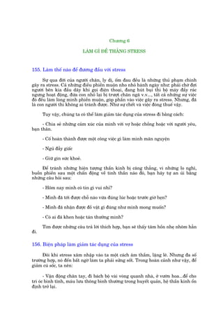 Chûúng 6

                               LAÂM GÒ ÀÏÍ THÙÆNG STRESS



155. Laâm thïë naâo àïí àûúng àêìu vúái stress

      Sûå qua àúâi cuãa ngûúâi chên, ly dõ, öëm àau àïìu laâ nhûäng thuã phaåm chinh
gêy ra stress. Caã nhûäng àiïìu phiïìn muöån nho nhoã haânh ngaây nhû: phaãi chúâ àúåi
ngûúâi bïn kia àêìu dêy khi goåi àiïån thoaåi, àang huát buåi thò böå maáy àêìy raác
ngûng hoaåt àöång, àûáa con nhoã laåi bõ trûúåt chên ngaä v.v..., têët caã nhûäng sûå viïåc
àoá àïìu laâm loâng mònh phiïìn muöån, goáp phêìn vaâo viïåc gêy ra stress. Nhûng, àaä
laâ con ngûúâi thò khöng ai traánh àûúåc. Nhû sûå chïët vaâ viïåc àoáng thuïë vêåy.

      Tuy vêåy, chuáng ta coá thïí laâm giaãm taác duång cuãa stress ài bùçng caách:

      - Chia seã nhûäng caãm xuác cuãa mònh vúái vúå hoùåc chöìng hoùåc vúái ngûúâi yïu,
baån thên.

      - Cöë hoaân thaânh àûúåc möåt cöng viïåc gò laâm mònh maän nguyïån

      - Nguã àêîy giêëc

      - Giûä gòn sûác khoeã.

     Àïí traánh nhûäng hiïån tûúång thêìn kinh bõ cùng thùèng, vò nhûäng lo nghô,
buöìn phiïìn sau möåt chêën àöång vïì tinh thêìn naâo àoá, baån haäy tûå an uãi bùçng
nhûäng cêu hoãi sau:

      - Höm nay mònh coá tin gò vui nhó?

      - Mònh àaä túái àûúåc chöî naâo vûâa àuáng luác hoùåc trûúác giúâ heån?

      - Mònh àaä nhêån àûúåc àöì vêåt gò àuáng nhû mònh mong muöën?

      - Coá ai àaä khen hoùåc taán thûúãng mònh?

      Tòm àûúåc nhûäng cêu traã lúâi thñch húåp, baån seä thêëy têm höìn nheå nhoäm hùèn
ài.

156. Biïån phaáp laâm giaãm taác duång cuãa stress

      Àöi khi stress xêm nhêåp vaâo ta möåt caách êm thêìm, lùång leä. Nhûng àa söë
trûúâng húåp, noá àïën bêët ngúâ laâm ta phaãi sûãng söët. Trong hoaân caãnh nhû vêåy, àïí
giaãm cuá söëc, ta nïn:

       - Vêån àöång chên tay, ài baách böå vaâi voâng quanh nhaâ, úã vûúân hoa...àïí cho
trñ oác bònh tônh, maáu lûu thöng bònh thûúâng trong huyïët quaãn, hïå thêìn kinh öín
àõnh trúã laåi.
 